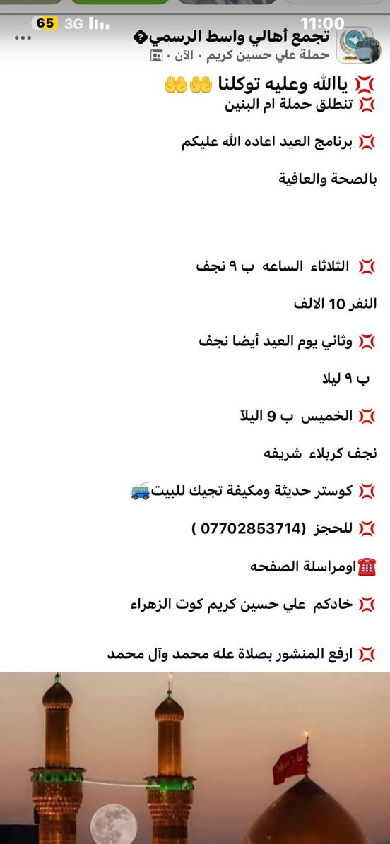 💢 ياالله وعليه توكلنا 🤲🤲
💢 تنطلق حملة ام البنين 

💢 برنامج العيد اعاده الله عليكم 

بالصحة والعافية

 

💢  الثلاثاء  الساعه  ب ٩ نجف 

النفر 10 الالف 

💢 وثاني يوم العيد أيضا نجف 

  ب ٩ ليلا 

💢 الخميس  ب 9 اليلآ 

نجف كربلاء  شريفه 

💢 كوستر حديثة ومكيفة تجيك للبيت🚎 

💢 للحجز  (*********** ) 

☎️اومراسلة الصفحه 

💢 خادكم  علي حسين كريم كوت الزهراء  

💢 ارفع المنشور بصلاة عله محمد وآل محمد
