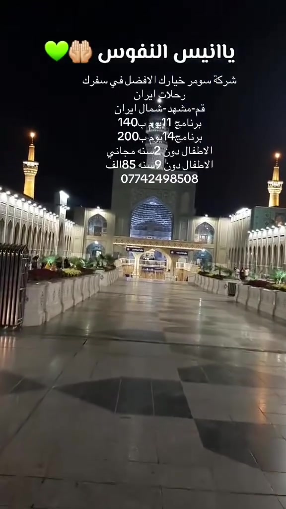 عرض خاص من شركة سومر للسياحة والسفر 
إيران 🇮🇷 قم مشهد نيشابور 

 
🕌 البرنامج الديني : 11يوم. 140. الف

🏨 مشهد – إقامة 3 ليالي 
( الامام الرضا ع_قدم الامام_خواجه ربيع_ياسر وناصر _جبل كوه سنكي _باغ مشهد )

🕋 قم – إقامة 3 ليالي
(السيده معصومه ع_جامع جمكران_موسى المبرقع _اربعين علوي_ بستان علوي )
🕌 أجواء روحانية وزيارة الأماكن المقدسة

💼 الخدمات:
✔️ جولات سياحيه دينية
✔️ فنادق جيده
✔️ وجبات طعام يومية في مشهد
✔️ تنقلات مريحة داخل ايران vip
💰 السعر 140 الف البالغ 11 يوم  
 احجز الآن – المقاعد محدودة!
📞 للتواصل:  ***********   
📍 العنوان: بابل الاسكندريه شارع الخان
