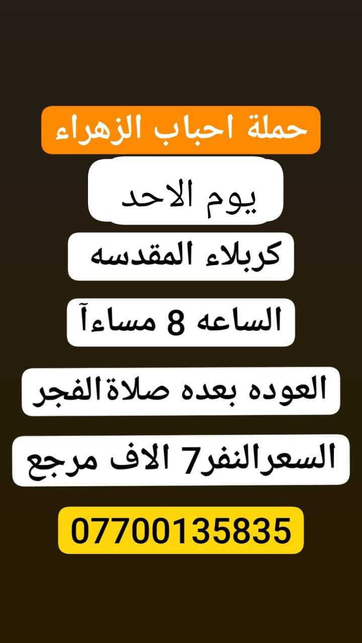 #حملة_احباب_الزهراء_
الحجز والاتصال مراسله💬 👇
الرقم واتساب
📲 *********** 🔻
(بآدارة صفاء موزان) الحسينيه الراشديه
علمآ نجيكم اقرب نقطه داله. علئ  🏠 بيتك
➖➖➖➖➖➖➖➖➖➖➖➖➖
 🕌 برنامج يوم الاحد🕌
       كربلاء المقدسة    
   الذهاب الساعه 3 ضهرا 
   العوده الساعه  :11مساءا 
  ((النفر 7 الاف مرجع)) 
➖➖➖➖➖➖➖➖➖➖➖➖➖
🕌برنامج   يوم الاحد🕌
      كربلاء. المقدسه.
  الذهاب الساعه: 8 مساءآ
    العوده بعد صلاة الفجر
    (( النفر 7 الاف مرجع))

➖➖➖➖➖➖➖➖➖➖➖➖➖
🕌برنامج يوم الاحد🕌
               النجف الاشرف
        الذهاب ساعه 10 اليلآ
         العوده ساعه 8 صباحا
      (( النفر 10الاف مرجع))

-----------------------------------------------------------
للحجز والاستفسار 
أو مراسلة⬅️ علمآ نوصلكم اقرب نقطه داله   علمآ سيارة مكيفه حديثه 🚎
بآدارة صفاء موزان 
***********//📲الاتصال واتساب
***********📲الاتصل واتساب 
🙏نتمنى لكم زياره مقبوله أن شاء الله ودعاء مستجاب
ومن الله التوفيق-
