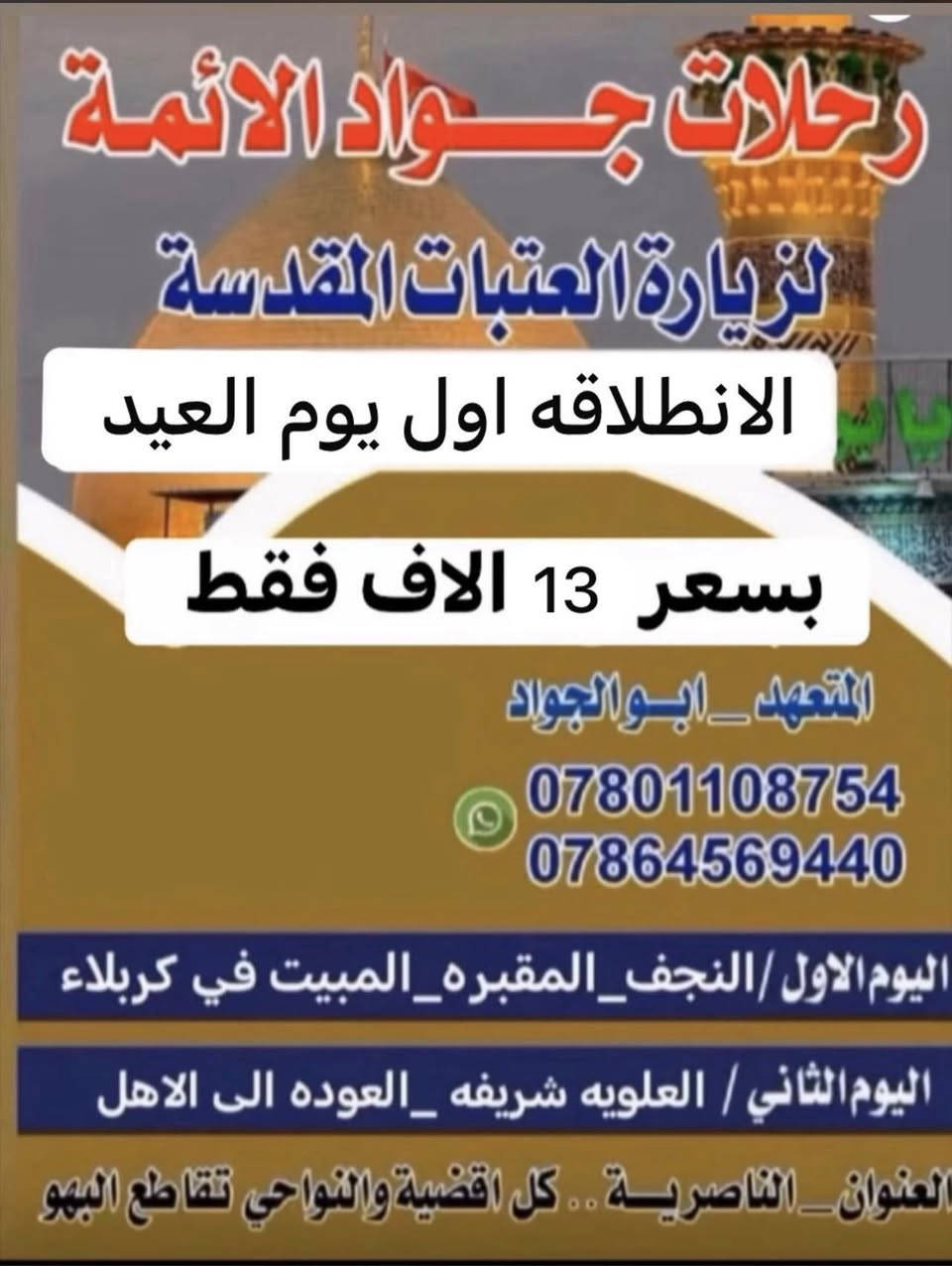 كل عام وانتو بخير اختر احد البرامج اول يوم العيد
ناصريه /نصر / شطره / غراف  *********** تعلن رحلات جواد الائمه ع 18 الف عن رحلتها 
اول يوم العيد المبارك ⏮ الانطلاقه الى الامام الكاظم اولاد مسلم ع  والمبيت في كربلاء
⏪اليوم الثاني
والمبيت في كربلاء 

💙💙💙💙💙💙💙💙💙💙💙💙💙💙💙💙

⬅️اليوم الثالث ::(مع العودة للأهل) : 

⏪زيارة  الامام علي والمقبره مع العوده للاهل 
البرنامج الثاني نجف كربلاء والعلويه شريفه ع
=_=_=_=_=_=_=_=_=_=_=_=_=_=_=_=
 
🔶️باصات حديثة 🎀🚌 🚌🚌

🎀 تبريد مكثف 🎀 ❄❄🔆✅

✔ راحة كاملة لك ولعائلتك✔

💎 لسنا الوحيدون ولكننا الافضل.. 

✔ لاتفوت الفرصه 👉

👈عائلتك تثق بك اختر لها الافضل...🏃‍♂️أقتنم الفرصة👉

✨✨✨✨✨✨✨✨✨✨✨✨✨✨
-غرف مكيفة ونظيفة - 🌠

👍🏻غايتا منا في اسعادكم وأتمام زيارتكم بأرخص الاسعار✔
:::::::::::::::::::::::::::::::::::::::::::::::::::::::::::::::
🌷قال الامام الحسين(ع):من زارني زرته لو كان في قعر جهنم اخرجته🌷

🔘انشر ولك الاجر...
{من دال على الخير كفاعله}

❗سارع بالحجز العدد محدود❗

👈عائلتك تثق بك اختر لها الافضل...🏃‍♂️أقتنم الفرصة

✔زوارنا تشهد على خدمتنا 🎀
✨ آراء زوارنا تهمنا ✨

📌 التجربة أكبر برهان

🎐احجز مقعدك قبل اكتمال العدد...🎐 كل 10 نفرات نفر واحد مجاني 

📞للتواصل والاستفسار:
واتساب :***********
او مراسلتنا على الفيس بوك
العنوان:🏠📌🔻
الناصرية/تقاطع البهو
 وكل اقضيه ونواحي المحافظه 
النصر. الشطره الغراف
