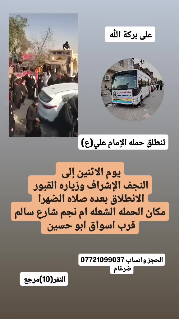 على بركة الله 
سوف تنطلق حمله الإمام علي(ع)
1-يوم الاثنين إلى النجف الاشرف وزياره المقابر 
الانطلاق بعده صلاه الضهرا النفر(10) مرجع 

2-ويوم الثلاثاء لتأديه اعمل يوم عرفة
إلى كربلاء المقدسة الانطلاق بعد صلاه الفجرا مباشرا 
النفر(7) مرجع 

مكان الحمله الشعله ام نجم شارع سالم 
قرب أسواق ابو حسين 
الحجز مفتوح *********** ضرغام
