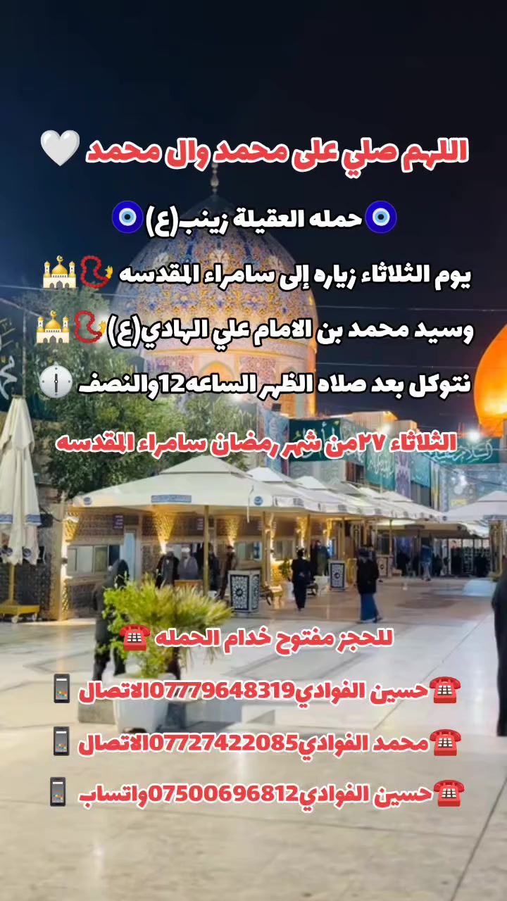اللهم صلي على محمد وال محمد 🤍
(رمضان كريم وصيام مقبول أن شاء الله 🙏🤍)
🛑حمله العقيله زينب(ع)🙏❤️
🛑زيارات يوم الثلاثاء 🧿✅❤️
1️⃣سياره الاوله--يوم الثلاثاء زياره إلى كربلاء المقدسة 📿 🕌 والعلوية شريفه بنت الامام الحسن ع 📿 🕌 ومخابز باب الاغا 🥐 🍰  بعد صلاه الظهر الساعه12والنصف 🕧 
/////////////////////////////////////////////////////////////
2️⃣ سياره الثانيه--يوم الثلاثاء زياره إلى سامراء المقدسه 📿🕌 وسيد محمد بن الامام علي الهادي(ع)📿🕌 انطلاق الحمله بعد صلاه الظهر الساعه12والنصف 🕐🧿
////////////////////////////////////////////////////////////////
📍مكان التجمع١-الشعله الاولى جامع الامام علي(ع)🙏
والشعلة ام نجم شارع الأمين حسينيه الصديقه ع 🙏 
للحجز مفتوح  ✅☎️ ***********📱✅
***********📱☎️***********واتساب📱✅

