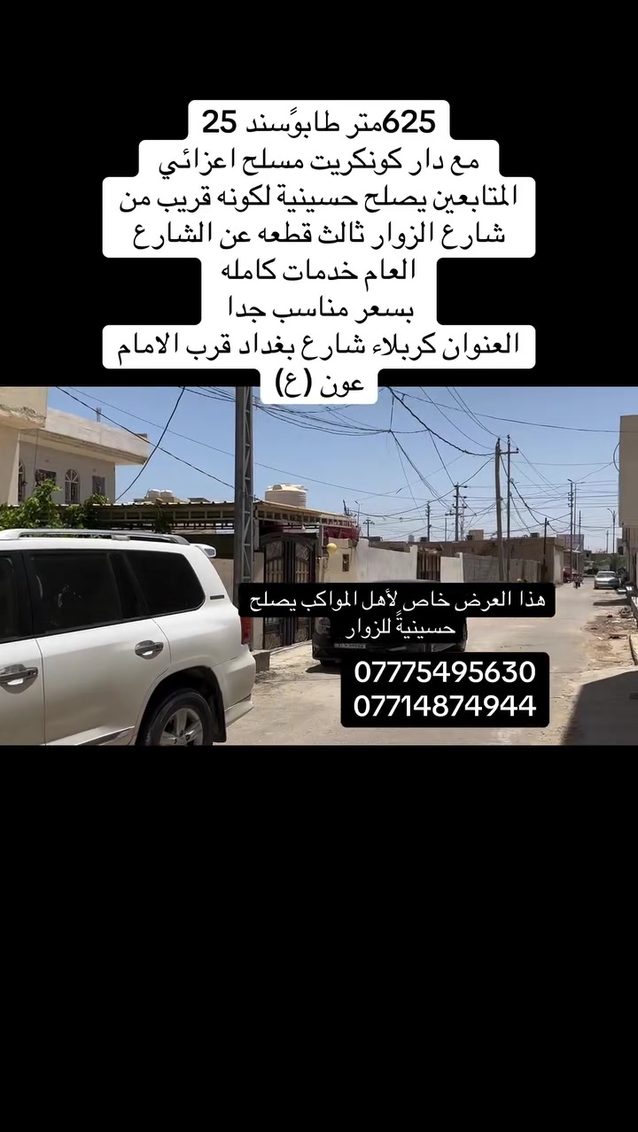 اعزائي المتابعين 
السلام عليكم 
625متر مع دار تحت البناء 140متر  كونكريت مسلح 
طابو سند 25 

العنوان كربلاء شارع بغداد شارع الزوار قرب الامام عون  ثالث قطعه عن الشارع العام 
بسعر مناسب جدا 
للاستفسار 
***********
***********
