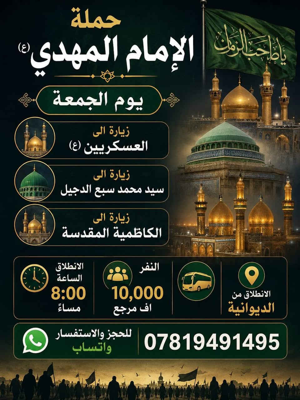 تعلن حملت احباب الحسين بلاش بلاش المقاعد محدوده ♦♦ب10 الاف دينار فقط ♦♦
😊اجواء  _ايمانيه _دينية من داخل الصحن العسكريين 😊

💪بس ب 10000 مرجع  💪 اخر عشر نفرات سارعو بلحجز المقاعد محدوده 

#زيارة إلى سامراء المقدسة♦️

#وزيارة الى سيد محمد سبع الدجيل ♦️

#وزيارة الى الكاظمية المقدسة ♦️

 الانطلاق يوم الجمعة ٢٠٢٦/٦/١٢

✨الانطلاق ب 8 مساءاً ✨

⭐🔹🔹الدوانيه🔹🔹⭐للعوائل فقط.    للعوائل  فقط
ـــــــــــــــــــــــــــــــــــــــــــــــــــــــــــــــــــــ
الحجز يكون عن طريق الموبايل
 
(( اتصال او مراسلة)) 
((واتساب ماسنجر ))
 
 *********** واتساب

1️⃣ التجمع الاول تقاطع ستين🚸🚸 

2️⃣ التجمع الثاني فلكة العلماء🚸🚸 

3️⃣ التجمع الثالث النسر🚸🚸 

4️⃣ التجمع الرابع فلكة الدغارة🚸🚸 

5️⃣ التجمع الخامس فلكه سومر 🚸🚸
