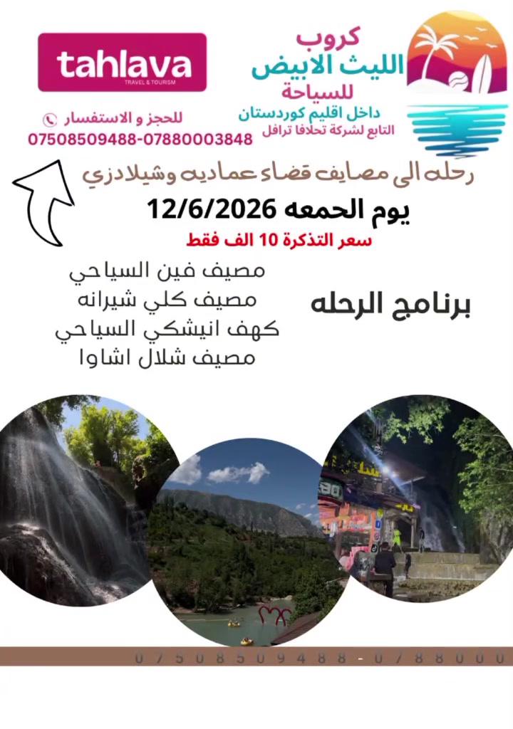 ويانه الرحله غير (الحجز عليك والونسه علينه)
❤️دع القياده لنا واستمتع بالرحله❤️

⭐⭐⭐كروب الليث الابيض للسياحة⭐⭐⭐
        التابع لشركه تحلافا ترفل 

            رقم الاجازه (694) 
الى جميع العوائل الساكنين والمقيمين والسائحين في محافظه دهوك الحبيبه ❤️
         
رحله الى مصايف عماديه وشيلادزي

البرانامج 

1-مصيف شلال فين
2-مصيف شيرانه المياه الزرقاء
3-مصيف كهف انيشكي
4-مصيف شلال اشاوا 

يكون الانطلاق من موقع الشاركة الكائن في محافظه دهوك شارع كي ار او (kro)الفرع المقابل ل ماكسي مول 

وتكون سعر التذكره 10الف دينار للشخص ‼️الواحد 
والاطفال اقل من 6 سنوات  مجانااا بدون مقعد 
للحجز والاستفسار : الاتصال على الارقام او المراسله على الواتساب 
***********
***********
***********
