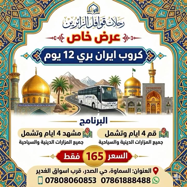 🚌 عرض خاص عرض خاص 🚌
گــــــــروب ايــــــــــران 🌹
#زيــــــارة_الامام_الرضا_ع
😍😍😍 مـــــــــــع
#رحلات_قوافل_الزائرين_للحج_والعمرة
تقدم لكم ارقى العروض 💁‍♂️
​عرض خاص ومميز | 12 يوم
 من الروحانية والجمال
يوم 2026/5/30
​استعد لرحلة برية متكاملة لزيارة المراقد المقدسة والمعالم السياحية في قم المقدسة، مشهد، ونيشابور.
​🕌 
#السماوة #الخضر #الرميثة #الوركاء #السلمان #المجد #الكرامة 🥰
برنامج الرحلة بالتفصيل:
#​أولاً : 
قم المقدسة (4 ايام)
✅ ​زيارة مرقد السيدة فاطمة المعصومة (عليها السلام).
✅ ​جولات روحية تشمل: (بيت النور، مرقد موسى المبرقع، ومسجد جمكران).
✅ ​استراحة في بستان علوي.
✅ ​يوم حر للتسوق في أسواق مدينة قم المقدسة.

#​ثانياً : مدينة مشهد المقدسة (4 أيام)
​✅ التشرف بزيارة الإمام علي بن موسى الرضا (عليه السلام).
✅ ​زيارة السيدين ياسر وناصر (عليهما السلام).
✅​ زيارة الصحابي خواجة أبا صلت 
✅ ​جانب ترفيهي : جولة في بحيرة جاليدرا الساحرة وتسوق في أسواق طرقبة.

#​ثالثاً : نيشابور
​زيارة مقام قدم الإمام الرضا (عليه السلام) والتعرف على آثار هذه المدينة التاريخية.

​💰 #السعر_والخدمات:
​السعر الكلي : 165 ألف دينار فقط!

​ملاحظة مهمة: 
الرحلة شاملة لكافة الخدمات (النقل والسكن)، عدا الطعام يكون على نفقة المسافر.
 🔹🔹🔹🔹🔹🔹🔹🔹
ويتوفر لدينا #بالتقسيط_المريح 
لحاملي الماستر كارد 
🔹🔹🔹🔹🔹🔹🔹🔹
سااارررعووو بالحجززز 
المقاعد محدودة
لمن يرغب بزيارة الامام الرضا (ع) والسيدة معصومة (ع)
🌸🌸🌸🌸🌸🌸🌸🌸
#رحلات_قوافل_الزائرين 🎒
​رفيقك الدائم في كل رحلة.. 
جودة الخدمة هي بصمتنا، وأمانكم هو أولويتنا الأولى.
انطلق نحو وجهتك المفضلة بثقة، لأن "ويانا السفر غير.. خدمة وأمان في المسير"

من اجمل البرنامج والخدمة لمسافرينا الكرام 
مع مفاجئات وهداية بنتظاركم 🥰
تواصل معنااا ✈️✈️
🔹️🔹️🔹️🔹️🔹️🔹️🔹️
للاستفار الاتصال
***********
#ابو_حمزه
***********
#المكتب
او زيارة موقعنا الكائن في
#حي_الصدر_قرب_اسواق_الغدير .
#رحلات_قوافل_الزائرين_للحج_والعمرة🌸
بأدارة حسين حمزه 
ابو حمزة 🙆
