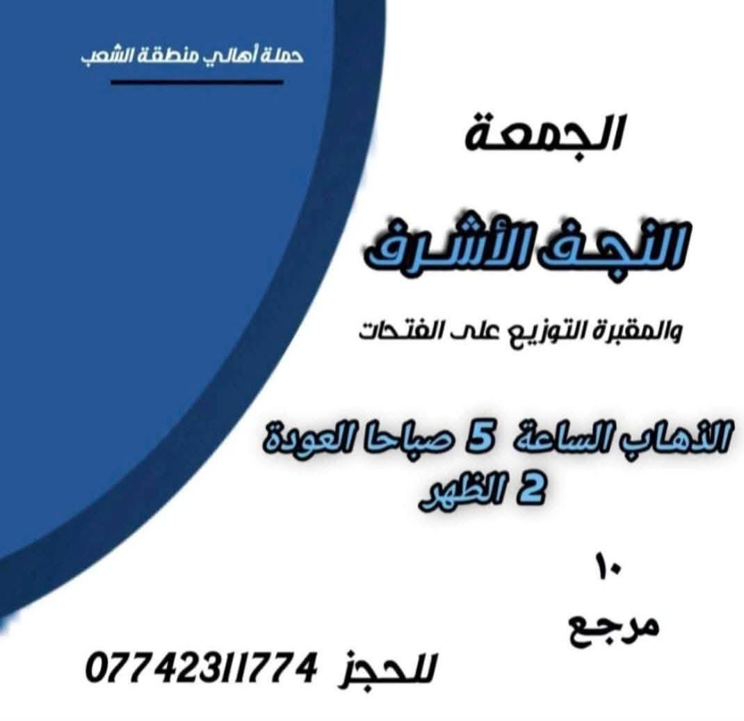 ((بسم الله الرحمن الرحيم ))
//حملـة _اهـالـي _منطـقة _الشعـب// _التجمع_ قرب_ سوك _شلال مجاور_ مطعم _حجي_ عادل// بإدارة الخادم  أبو حيدر  
 __________________________
🟢 الخميس رحلة إلى كربلاء المقدسة الذهاب الساعة  2 ظهرا العودة  10 مساءا  
 __________________________
🟢 الخميس رحلة إلى //كربلاء المقدسة //الذهاب الساعة  10 مساءا العودة :5  صباحا  6 مرجع 
 __________________________
🟢 الخميس رحلة إلى// النجف الأشرف //الذهاب الساعة  11 مساءا العودة  8:30 صباحا  10 مرجع 
 __________________________
🟢 الجمعـة رحلة إلى//  النجف الأشرف //والمقبرة التوزيع على الفتحات الذهاب الساعة  5 صباحا العودة  2 ظهرا  10 مرجع 
 __________________________
🟢 الجمعـة رحلة إلى //كربلاء المقدسة// الذهاب الساعة  3 ظهرا العودة  11 مساءا  6 مرجع 
 __________________________
🟢 الجمعـة رحلـة إلى مرقد العلوية الشريفه + كربلاء المقدسة 
الذهاب الساعة  7:30 صباحا العودة  5 العصر  8 مرجع 
 __________________________
🟢 السبت رحلة الى سامراء المقدسـة تشمل الرحلة الذهاب إلى مرقد السيد محمد والأمامين العسكريين والملوية وسجن الإمام الذهاب الساعة  6 صباحا العودة  2 ظهرا  8 مرجع 
 __________________________
 🚌 كوسترات حديثة مكيفه 
للحجز والاستفسار اتصال  *********** 
حي أور_ الشعب_ البنوك_ صليخ _القاهره_ جامع النداء

