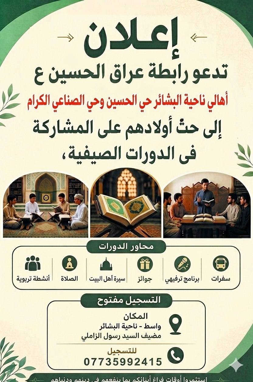 بسم الله الرحمن الرحيم

قال الله تعالى:
﴿وَقُلْ رَبِّ زِدْنِي عِلْمًا﴾
وقال النبي محمد (صلى الله عليه وآله):
"طلبُ العلم فريضةٌ على كلِّ مسلم"

إنَّ تربية الأطفال على العلم والمعرفة من أعظم المسؤوليات التي تقع على عاتق الأسرة والمجتمع، فهي الأساس في بناء جيلٍ واعٍ، مؤمنٍ، قادرٍ على خدمة دينه ووطنه. فالطفل إذا نشأ على حب القرآن الكريم، وتعلّم أحكام دينه، وتعرّف على سيرة أهل البيت (عليهم السلام)، أصبح إنسانًا صالحًا يحمل القيم والأخلاق في حياته.

ومن هذا المنطلق، فإن رابطة عراق الحسين عليه السلام  تدعو أهالي ناحية البشائر الكرام إلى حثّ أبنائهم على المشاركة في الدورات الصيفية التربوية، لما لها من أثرٍ كبير في تنمية الجانب الديني والثقافي والأخلاقي لدى الأطفال.

📍 أماكن الدورات:

1- المكان الأول:
وسط البشائر – بيت المؤسسة فيض الزهراء (عليها السلام)
المكان خلف جامع موسى الكاظم (عليه السلام)
بإدارة: سيف التميمي
📞 ***********

2- المكان الثاني:
ناحية البشائر حي الزهراء –
المكان مضيف السيد صاحب الموسوي 
بإدارة: السيد هاني الموسوي
📞 ***********

3- المكان الثالث:
حي الحسين وحي الصناعي – 
المكان مضيف السيد رسول الزاملي
بإدارة: السيد حسين الزاملي
📞***********

⏰ نظام الدورات:
تقام 3 أيام في الأسبوع

توجد فترتان:
فترة نهارية (بعد العصر)
فترة ليلية  بعد العشاء 

مدة الدرس: من ساعة إلى ساعتين

📚 محاور الدورات:

الفقه
القرآن الكريم
السيرة المباركة
العقائد
برامج تربوية وتثقيفية

🎯 فعاليات مرافقة:
سفرات ترفيهية
برامج رياضية
مسابقات ومشاركات
ندوات شبابية هادفة

 وتستمر هذه الأنشطة – بإذن الله تعالى – على مدار السنة، سعيًا لبناء جيلٍ مؤمنٍ وواعٍ.

نسأل الله سبحانه وتعالى أن يوفقنا وإياكم لخدمة أبنائنا، وأن يجعل هذا العمل في ميزان حسناتنا جميعًا، ببركة الصلاة على محمد وآل محمد.
