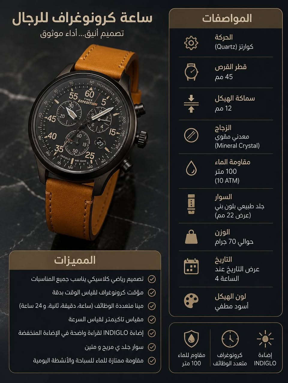 Timex Expedition Field Chronograph 
وهي واحدة من أشهر ساعات الحقل (Field Watches) المخصصة للمغامرات والأنشطة الخارجية من شركة تايمكس الأمريكية العريقة..
. أهم مواصفاتها ومميزاتها بالتفصيل:📊
. نوع الحركة: كوارتز (تعتمد على البطارية) عالية الدقة
. مقياس المسافات (Tachymeter): حلقة خارجية على المينا تتيح حساب السرعة بناءً على الوقت المستغرق لمسافة معينة
. تحتوي الساعة على مؤقت (ستوب ووتش) مقسم على 3 عقارب فرعية (Sub-dials) لقياس الدقائق، الثواني، والأجزاء من الثانية (حتى 1/20 من الثانية)
. مادة الزجاج: زجاج معدني (Mineral Crystal) مقاوم للصدمات والخدوش
. إضاءة INDIGLO الليلية: تقنية تايمكس الشهيرة حيث تضيء خلفية المينا بالكامل
. مقاومة الماء: تصل إلى عمق 100 متر (330 قدمًا)، مما يجعلها ممتازة للسباحة والغطس السطحي (السنوركل)، ولكنها غير مخصصة للغوص العميق
. نافذة التاريخ: تعرض تاريخ اليوم بوضوح عند مؤشر الساعة 4
. قطر الهيكل (Case Diameter): 43 مم
. سمك الهيكل: حوالي 12.5 مم.
. عرض الحزام: 20 مم، 
.سهولة القراءة: المينا يتبع التصميم العسكري الكلاسيكي مع أرقام واضحة بمضاعفات الرقم 5 حتى الـ 60 لتسهيل قراءة الدقائق والثواني بلمحة سريعة.


**إذا كنت صاحب هذا الإعلان وتريد حذفه لأي سبب، رجاءا أرسل رسالة إلى الدعم الفني**
