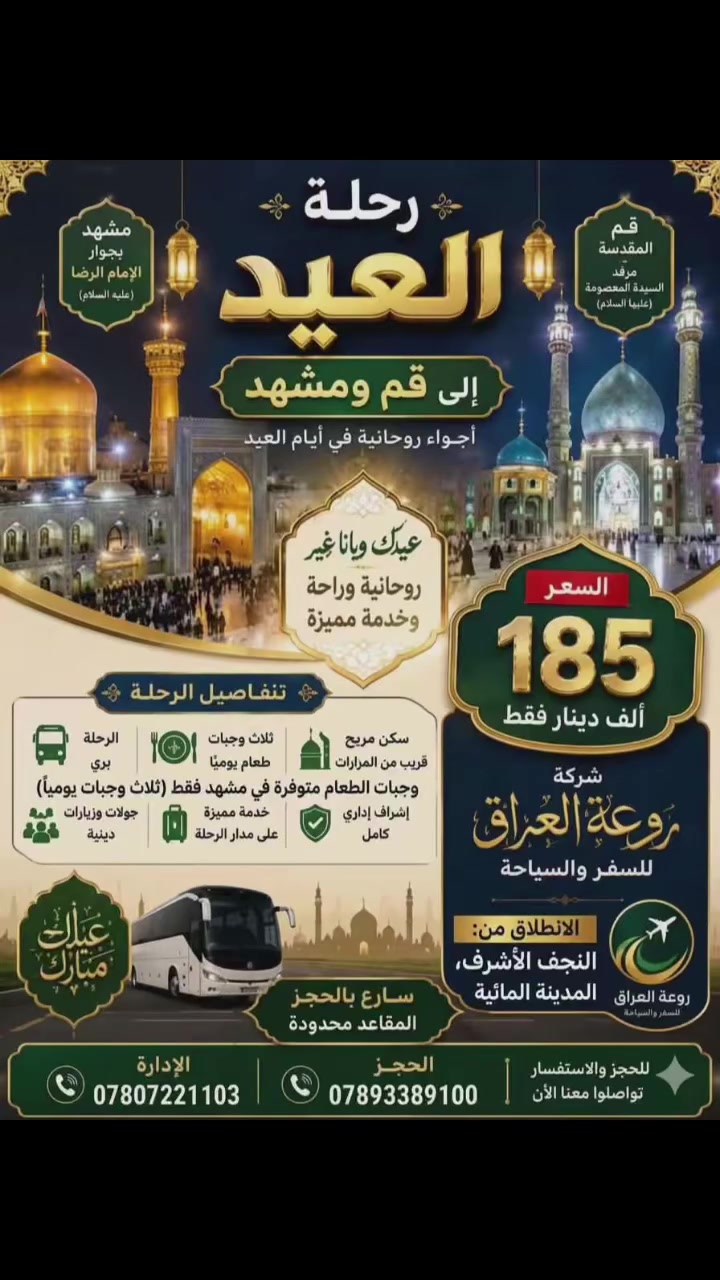 شركة روعة العراق للسفر والسياحة (ع)
#كروب_ايران_البري_11 يوم 🇮🇷🇮🇷
رحلات عيد الاضحى 

‏‎🌲🇮🇷🇮🇷🌲Vib الباصات حديثه 
‏‎يشمل ( قم ) 🎄(مشهد)🌲 🎄( نيشابور ) 🎄 🎄

 (  سياحي و ديني وعلاجي ) 🎄

‏(11)يووووم 😲😲

‏‎البرنامج يشمل 📢🔉🔉
_________________________
‏‎♣️ باصات Vibحديثة 🚍
_____
‏‎♣️ السكن فنادق ممتازة 🏡
________
‏4ايام في قم 
___________
4ايام مشهد 

مع ثلاث وجبات الطعام 🍱
_____________
‏‎♣ ️كادر سياحي متمرس ومترجم ايضا
______________
قم ( بيت النور - مسجد جمكران - موسى المبرقع - الاربعين -
___________________ 
مشهد ( ياسر وناصر - مناحل العسل - ) 
السياحة (  باغ مشهد /جبل النور)
__________________
السعر 185 الف
‏‎#ملاحظة‏ 
_________________
غرفة ثنائي اضافة 50الف
يوجد مترجم مجاني للحالات المرضية 
الطفل الرضيع.  مجانا بدون اي اضافة 
الدخوليات إلى المناطق السياحية يتحملها المسافر 
الاستفسار ع الأرقام التالية 
***********
***********

🚌🚎🚍🏃🏃🏃🏃🏃🏃🏃🏃🏃🏃🏃🏃
بادارة الحاج علي الكرعاوي
العنوان 1. النجف الاشرف 
المدينة المائية مقابل علي الصايغ
