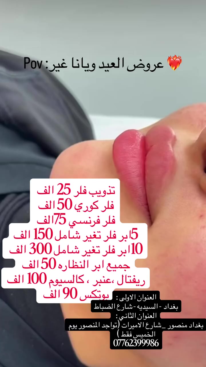 عروض العيد ويانا تختلف 
تذويب فلر 25 الف
فلر كوري 50 الف 
فلر فرنسي 75الف 
5ابر فلر مني تغير شامل 150 الف
10ابر فلر تغير شامل 300 الف 
جميع ابر النظاره 50 الف 
ريفتال ،عنبر ، كالسيوم 100 الف 
بوتكس 90 الف 
العنوان الاولى :بغداد -السيديه-شارع الضباط
العنوان الثاني : بغداد منصور _شارع الاميرات (تواجد المنصور يوم الخميس فقط ) 
***********
