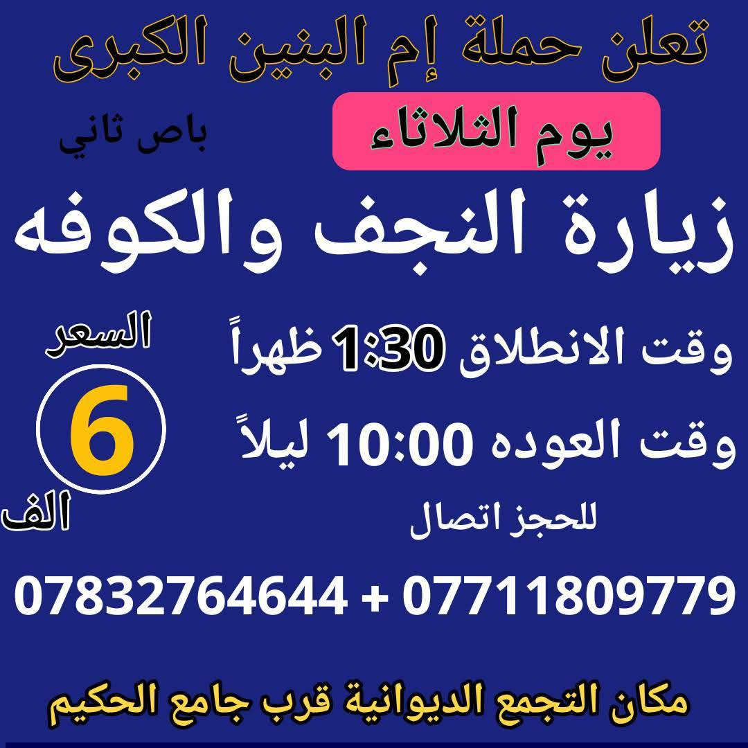 سلام عليكم { برنامج متكامل لهذا الاسبوع داخل الصور }
تعلن حملة ام البنين الكبرى عن زيارات متعددة حسب الطلب 
بدايتاً صلوات على محمد وال محمد الاطهار 
  🌹🌹🌹( اخي المسافر البرنامج داخل الصور )🌹🌹🌹

اولاً 🚍 2026/2/10 🚍
يوم الثلاثاء انطلاق باصين 1 نجف وكوفه 2 اثار بابل حمو رابي

ثانياً 🔥 2026/2/11 🔥
يوم الأربعاء انطلاق باصين 1 باص كربلاء 2 باص هو للحمزه 

ثالثاً 🦅 2026/2/12 🦅
يوم الخميس انطلاق باصين 1 كربلاء صباحاً 2 كربلاء ظهراً 

رابعاً ❤️ 2026/2/13 ❤️
يوم الجمعه انطلاق 3 باصات 1 بغداد 2 سفره 3 كربلاء 

خامساً 💯 2026/2/14 💯
يوم السبت انطلاق 3 باصات 1 سامراء 2 بغداد 3 كربلاء وشريفه

☎️☎️ للحجز اتصل*********** / *********** ☎️☎️
