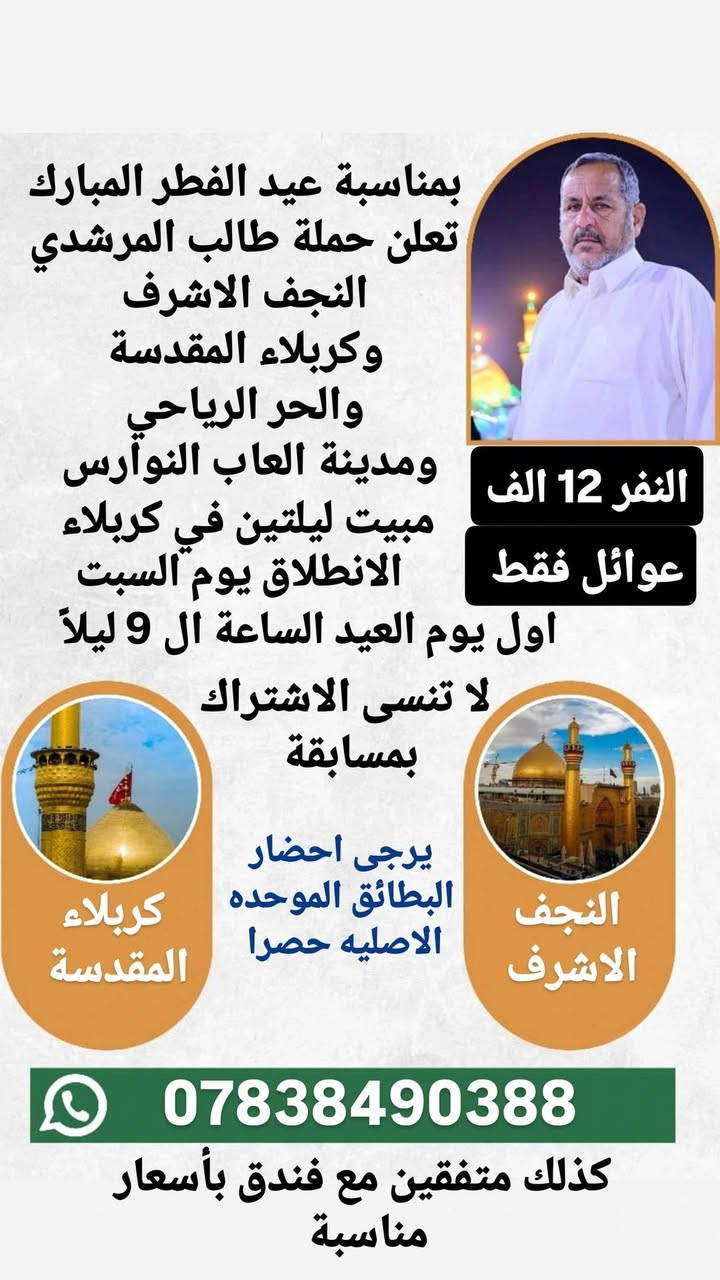 بمناسبة عيد الفطر المبارك
اعاده الله عليكم بالخير واليمن والبركة
تعلن حملة طالب المرشدي
🌑 البرنامج الاول
النجف الاشرف
ومقبرة وادي السلام
الباص الاول : الانطلاق يوم الجمعة بعد الفطور ومصباح العيد في النجف والرجوع يوم السبت 
الباص الثاني : الانطلاق اول يوم العيد السبت الساعة ال 9 ليلا والرجوع يوم الاثنين
النفر 10
للفوز برحلة مجانية لشخصين بهذه البرنامج علق ب
السلام على امير المؤمنين

🌑 البرنامج الثاني
بمناسبة عيد نيروز
رحلة ترفيهية الى العمارة 
 وزيارة علي الشرجي
والذهاب الى مدينة الالعاب جنة عدن
اول يوم العيد الساعة ال 9 صباحا والرجوع في نفس اليوم
عوائل فقط 
النفر 8
للفوز برحلة مجانية لشخصين بهذا البرنامج علق ب
عيد نيروز

🌑 البرنامج الثالث
كربلاء المقدسة والنجف الاشرف
والحر الرياحي ومدينة العاب النوارس
مبيت ليلتين في كربلاء
الانطلاق اول يوم العيد السبت  الساعة ال 9 ليلا
والرجوع يوم الثلاثاء
عوائل فقط 
النفر 12 الف
للفوز برحلة مجانية لشخصين بهذا البرنامج علق ب
السلام على سيد الشهداء

🌑 البرنامج الرابع
الكاظمية المقدسة وكربلاء المقدسة
والنجف الاشرف والحر الرياحي
ومدينة العاب النوارس
الانطلاق ثاني يوم العيد الاحد الساعة ال 9 ليلا
والرجوع يوم الثلاثاء
عوائل فقط 
النفر 16
للفوز برحلة مجانية لشخصين بهذا البرنامج علق ب
السلام على باب المراد

للحجز والاستفسار الاتصال على الارقام التاليه
*********** واتساب
*********** واتساب
كذلك متفقين مع فندق بأسعار مناسبة
