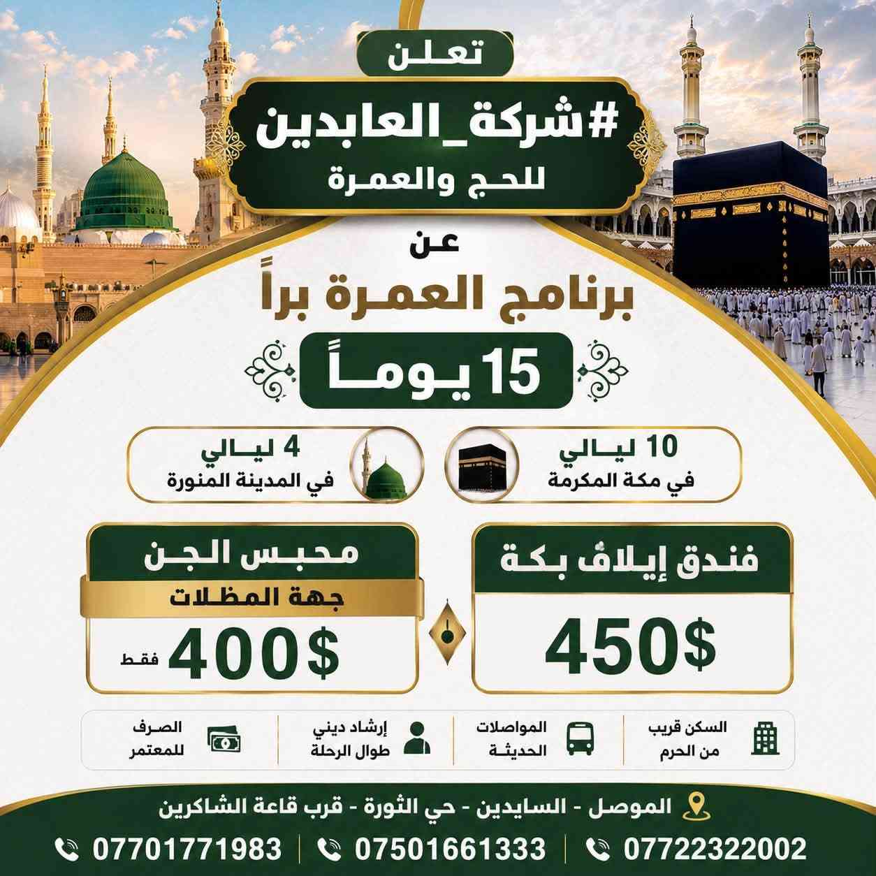 � تعلن #شركة_العابدين_للحج_والعمرة 🕋
موعد الرحلة البر والجو من يوم 23 الى 25 

🔴برنامج الجو  السفر من مطار كركوك او بغداد
3 ليالي في المدينة المنورة
7ليالي في مكة المكرمة 
محبس الجن جهة المظلات 
فقط 750$ والصرف من حق المعتمر
فندق ايلاف بكة فقط 800! والصرف من حق المعتمر 
_____________________________________________
🔵 برنامج العمرة براً – 15 يوماً
📍 4 ليالٍي في المدينة المنورة
📍 10 ليالٍي في مكة المكرمة
💠 محبس الجن – جهة المظلات
فقط 400$
🏨 فندق إيلاف بكة
$450 فقط 
✨ سارعوا بالحجز، فالمقاعد محدودة.

📍 الموصل – السايدين – حي الثورة – قرب قاعة الشاكرين

📞 ***********
📞 ***********
📞 ***********
