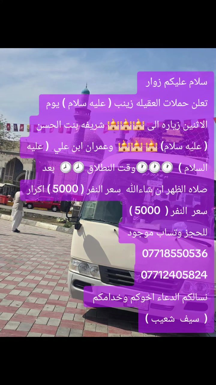 سلام عليكم زوار 
تعلن حملات العقيله زينب ( عليه سلام ) يوم الاثنين زياره الى 🕌🕌🕌 شريفه بنت الحسن ( عليه سلام) 🕌 🕌🕌  وعمران ابن علي  ( عليه السلام )  🕐🕐🕐وقت النطلاق 🕗🕗  بعد صلاه الظهر ان شاءالله  سعر النفر ( 5000 ) اكرار سعر  النفر (  5000 )
للحجز وتساب موجود 
***********
***********
نسالكم الدعاء اخوكم وخدامكم 
(  سيف  شعيب )
