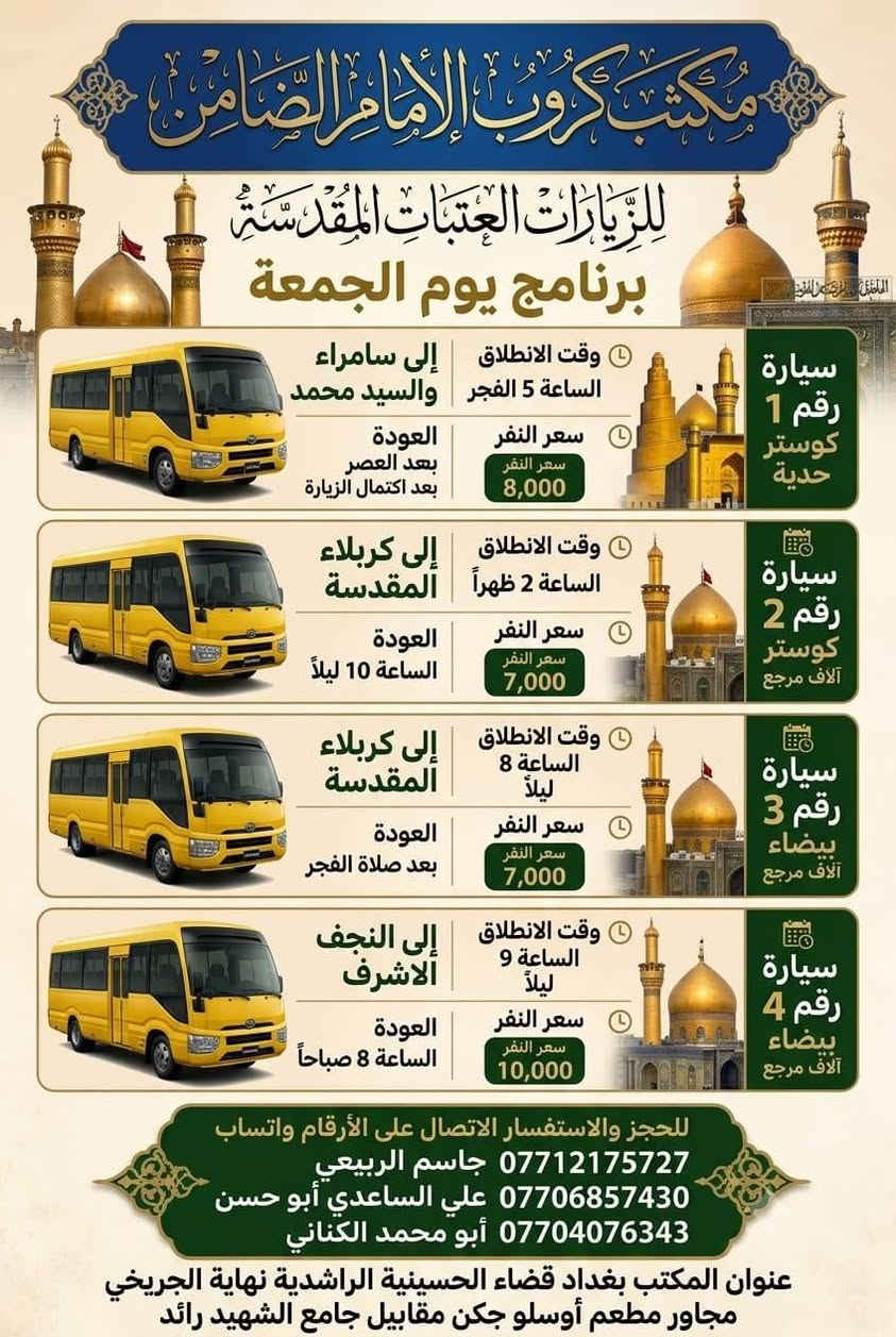 #مكتب_كروب_الامام_الضامن_ ع
السلام عليكم..تحيه طيبه..ارفع المنشور بكلمة ياالله 🤲🤲
على بركة الله يعلن #_مكتب_كروب_الامام_الضامن_ع عن جدول الرحلات الاسبوعي (لطفا يكون الحجر عن طريق الاتصال  واتساب او مراجعة المكتب قضاءالحسينية مجاور مطعم جكن اوسلو )الاتصال بل الأرقام
*********** #جاسم_الربيعي #حملة_شهداء_الطف
*********** #ابو_محمد_الكناني #حملة_غريب_الطوس
*********** #_علي_الساعدي #حملة_ائمة_البقيع
_______________________________________________
 1️⃣ / #__برنامج__يوم__الخميس__
                   سيارة رقم 1️⃣ 
🕌 #__الى__كربلاء__المقدسة__ 🕌
               كل يوم الخميس 
وقت الانطلاق الساعة ( 1 ) الظهر

 🛑 والعوده الساعة ( 9 ) بليل أن شاء الله

#__سعر__النفر__7__الاف__مرجع__
_____________________________________________ 
    #__برنامج__يوم__الخميس__
             سيارة رقم 2️⃣ 
  🕌 #__الى__كربلاء__المقدسة__ 🕌

  وقت الانطلاق الساعة ( 8 ) بليل
 
   🛑 والعودة بعد صلاة الفجر أن شاءالله

  #__سعر__النفر__7__الاف__مرجع__
_____________________________________________
    #__برنامج__يوم__الخميس__
            سيارة رقم 3️⃣ 
🕌 #__الى__النجف__الاشرف__ 🕌
           ومقبرة وادي السلام

وقت الانطلاق الساعة ( 9 ) بليل

🛑 والعودة الساعة  ( 8 ) الصبح ان شاء الله 

#__سعر___النفر___10__الاف___مرجع__
______________________________________________
       #__برنامج__يوم__الجمعة__
               سيارة رقم  1️⃣
  🕌 #__الى__سامراء__المقدسة__ 🕌
     🕌 #__والسيد__محمد__ 🕌

وقت الانطلاق الساعة ( 5 ) الفجر

🛑 والعودة العصر بعد إكمال الزيارة ان شاء الله

 #__سعر__النفر__8__الاف__مرجع__
___________________________________________
  #__برنامج__يوم__الجمعة__
          سيارة رقم 2️⃣ 
 🕌 #__الى__كربلاء__المقدسة__ 🕌

 وقت الانطلاق الساعة ( 2 ) الظهر

🛑 والعودة الساعة ( 10 ) بليل أن شاء الله

#__سعر__النفر__7__الاف__مرجع__
_________________________________________
  #__برنامج__يوم__الجمعة__
          سيارة رقم  3️⃣ 
🕌 #__الى__كربلاء__المقدسة__ 🕌

  وقت الانطلاق الساعة ( 8 ) بليل

 🛑 والعودة بعد صلاة الفجر أن شاء الله

#__سعر__النفر__7__الاف__مرجع__
________________________________________
    #__برنامج__يوم__الجمعة__
               سيارة رقم 4️⃣ 
  🕌 #__الى__النجف__الاشرف__ 🕌

وقت الانطلاق الساعة ( 9 ) بليل

 🛑 والعودة الساعة ( 8 )  صباحآ ان شاء الله

#__سعر__النفر__10__الاف__مرجع__
________________________________________
  3️⃣ / #__برنامج__يوم__السبت__
               سيارة رقم 1️⃣
   🕌 #__الى__النجف__الاشرف__ 🕌
🕌 #__ومسجد__الكوفة__المعظم__ 🕌

وقت الانطلاق الساعة ( 3 ونص ) بعد صلاة الفجر

 🛑 والعودة الساعة ( 2 )  الظهر ان شاء الله

#__سعر__النفر__10__الاف__مرجع__
________________________________________
  #__برنامج__يوم__السبت__
          سيارة رقم 2️⃣
🕌 #__الى__كربلاء__المقدسة__ 🕌
      🕌 #__واولادة__مسلم__ 🕌

وقت الانطلاق الساعة ( 2 )  الظهر

🛑 والعودة الساعة ( 10 ) بليل أن شاء الله

#__سعر__النفر__7__الاف__مرجع__
_________________________________________
   #__برنامج__يوم__السبت__
           سيارة رقم 3️⃣
🕌 #__الى__الكاظمية__المقدسة__ 🕌
                 كل يوم السبت
وقت الانطلاق الساعة ( 4 ) العصر

🛑 والعودة الساعة ( 9 ) بليل أن شاء الله

#__سعر__النفر__3__الاف__مرجع__
__________________________________________
ومن الله التوفيق للجميع أن شاء الله

 سيارتنا مكيفه وحديثه

ونجيك إلى أقرب نقطه داله عليكم 

للحجز والاستفسار الاتصال على الرقم

***********   واتساب   جاسم

ارفع المنشور يالله

ومن الله التوفيق للجميع أن شاء الله
