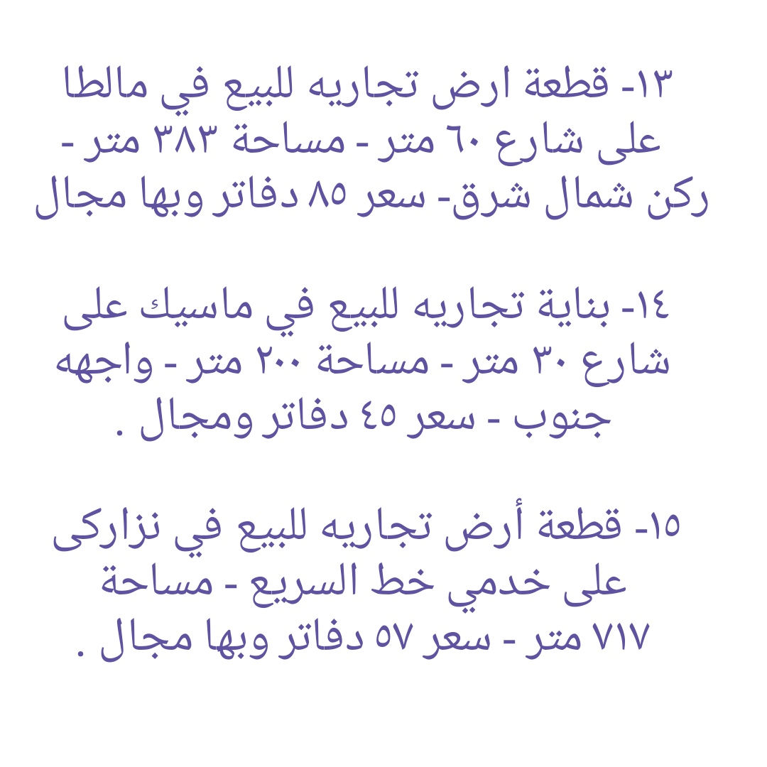 * قطع أراضي تجاريه و بنايات تجاريه للبيع في دهوك ........ ١- هيكل بناية تجاريه للبيع في مالطا اسلام - واجهه جنوب  - مساحة ٢٥٠ متر - شارع ٣٠ متر - سعر ٣٨ دفاتر ومجال . ٢- قطعه تجاريه للبيع على شارع ٣٠ متر في ماسيك - واجهه جنوب - مساحة ٢٠٠ متر - سعر ٣٨ دفاتر ومجال ٣- بناية تجاريه للبيع على شارع ٣٠ متر في حي العسکري - يتكون من مخزن و طابق واحد - واجهه جنوب - مساحة ٢٠٠ متر - سعر متر واحد ٢٢ دفاتر و ٥٠ ورقه وبها مجال.  ٤-  أرض تجاري للبيع على شارع ٣٠ متر في ماسيك - واجهه شمال - مساحة ٤٥٠ متر - سعر ٤٧ دفاتر وبها مجال . ٥- قطعة أرض تجاريه للبيع في ايتوت على شارع خدمي خط السريع - واجهه جنوب - مساحة ٢٥٠ متر - سعر ٢٨ دفاتر وبها مجال.  ٦- قطعة أرض تجاريه للبيع مقابل شقق MRF كشتيار شارع ٤٠ متر- واجهه جنوب و شمال - مساحة ٤٠٠ متر - سعر ٨٠ دفاتر ومجال . ٧- قطعه أرض تجاريه للبيع في بروشكى على شارع سوق العصري - ركن جنوب شرق - مساحة ٢٢٩ متر - سعر ٢٢ دفاتر ومجال . ٨- قطعه أرض تجاريه للبيع في سوق دهوك قرب حلويات سيدو - رکن شمال شرق - مساحة ٢٤٦ متر - سعر ٣٥ دفاتر ومجال  ٩- قطعه أرض تجاريه للبيع في سوق دهوك قرب باهيف - مساحة ٢٤٨ متر - روكن شمال غرب - سعر ٦٥ دفاتر وبها مجال . ١٠- قطعة أرض (تجاری) على شارع ١٠٠ متر للبيع في ايتوت - مساحة ١٥٧٤ متر - ٤ واجھە شمال و جنوب و شرق و غرب - سعر ١٠٠ دفاتر وبها مجال . ١١- قطعة أرض تجاريه للبيع على شارع ٣٠ متر في حي العسکري العلى - ركن شمال شرق - مساحة ٣٠٠ متر - سعر ٢٠ دفاتر وبها مجال . ١٢- قطعة ارض تجاريه للبيع في حي العسكري السفلى - مساحة ٢٠٠ متر شارع ٣٠ متر - سعر ٣٠ دفاتر ومجال . ١٣- قطعة ارض تجاريه للبيع في مالطا على شارع ٦٠ متر - مساحة ٣٨٣ متر - رکن شمال شرق- سعر ٨٥ دفاتر وبها مجال . ١٤- بناية تجاريه للبيع في ماسيك على شارع ٣٠ متر - مساحة ٢٠٠ متر - واجهه جنوب - سعر ٤٥ دفاتر ومجال . ١٥- قطعة أرض تجاريه للبيع في نزاركى على خدمي خط السريع - مساحة ٧١٧ متر - سعر ٥٧ دفاتر وبها مجال . ١٦- قطعه تجاريه للبيع في جمعية كرى باصي شارع ٢٠ متر - مساحة ٢٠٠ متر - سعر ٣٠ دفاتر ومجال . ١٧- قطعة ارض تجاري للبيع على شارع خط سريع في مالطا نصارى - مساحة ٧٥٠ متر - واجھە جنوب - سعر متر واحد ٢٢٠٠ دولار ومجال. ١٨- قطعة ارض تجاري للبيع على شارع خط سريع في شندوخا - مساحة ١٦٠٠ متر - واجھە جنوب شرق - سعر متر واحد ١٥٠٠ دولار وبها مجال. ١٩- قطعه أرض تجاري للبيع على شارع خدمي خط سريع في حي العسکري - واجهه جنوب - مساحة ٣٠٠ متر - سعر ٤٨ دفتر ومجال  ٢٠- قطعه أرض تجاري للبيع في حي العسکري قرب شقق مشروع فرنسي ١ - مساحة ٨٣١ متر تجاريه - شارع ٣٠ متر - سعر ٦٥ دفاتر وبها مجال.  ٢١- بناية تجاريه للبيع في ماسيك ٢ - شارع ٣٠ متر - مساحة ٢٢٠ متر - وارد شهري ٣ مليون دينار - سعر ٥٩ دفتر ومجال . ٢٢- بناية تجاريه للبيع في زركا - مساحة ٢٠٠ متر - شارع ٣٠ متر - وارد ٢ مليون و ٨٠٠ الف - سعر ٥٠ دفتر ومجال.  ٢٣- قطعه تجاريه للبيع في ماسيك ١ - مساحة ٢٢٥ متر - واجهه شمال شارع ٣٠ متر - سعر ٤٩ دفاتر . ٢٤- قطعة أرض تجاري للبيع خلف بنك شرق الأوسط و فندق ماريا- واجهه شمال - مساحة ٣٧٨ متر - يسمح بناء ٤ طوابق شقق - سعر ٢٥ دفاتر وبها مجال . ٢٥ - بناية تجاريه للبيع على شارع ٤٠ متر في مالطا - مساحة ٢٠٠ متر  - وارد شهري ٢٥٠٠ دولار- سعر ٧٥ دفتر ومجال.  ٢٦- قطعة أرض تجاري للبيع على شارع ١٠٠ متر في حي العسکري  - مساحة ٢٨٠ متر - سعر ٣٨ دفتر ومجال . ٢٧- قطعة ارض تجاري للبيع قرب مطعم منقل مقابل بناية الامن - مساحة ٥٢٨متر - شارع ٣٠ متر - سعر متر واحد ١٨ ورقه ومجال. ------------------ تلفون :- ***********   *********** مكتب عقارات ديزاين - دهوك حي الشرطه خلف مركز شرطة خبات
