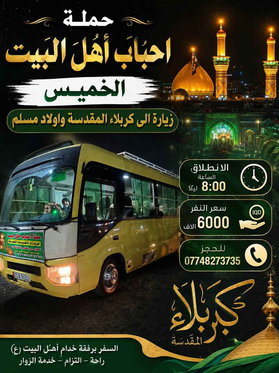السلام عليكم رحلاتنا لهذه الايام 👇👇👇
الاربعاء زيارة الى الامام الكاظم عليه السلام 
سعر النفر 2000دينار الانطلاق الساعة 5:00 عصراً 
ـــــــــــــــــــــــــــــــــ
الخميس سيارة رقم 1️⃣ الى كربلاء المقدسة واولاد مسلم 
سعر النفر 6000الاف الانطلاق الساعة 1:00 ظهراً 
ــــــــــــــــــــــــــــــــ
الخميس سيارة رقم 2️⃣ إلى كربلاء المقدسة واولاد مسلم 
سعر النفر 6000الاف الانطلاق الساعة 8:00 مساءً 
ـــــــــــــــــــــــــــــــ
للحجز***********
اهالي حي المصطفى وحي البساتين والسريدات والشعب وشارع الصحة والجزائر وحي المهندسين والمناطق المجاورة الوصول إلى اقرب نقطة دالة
