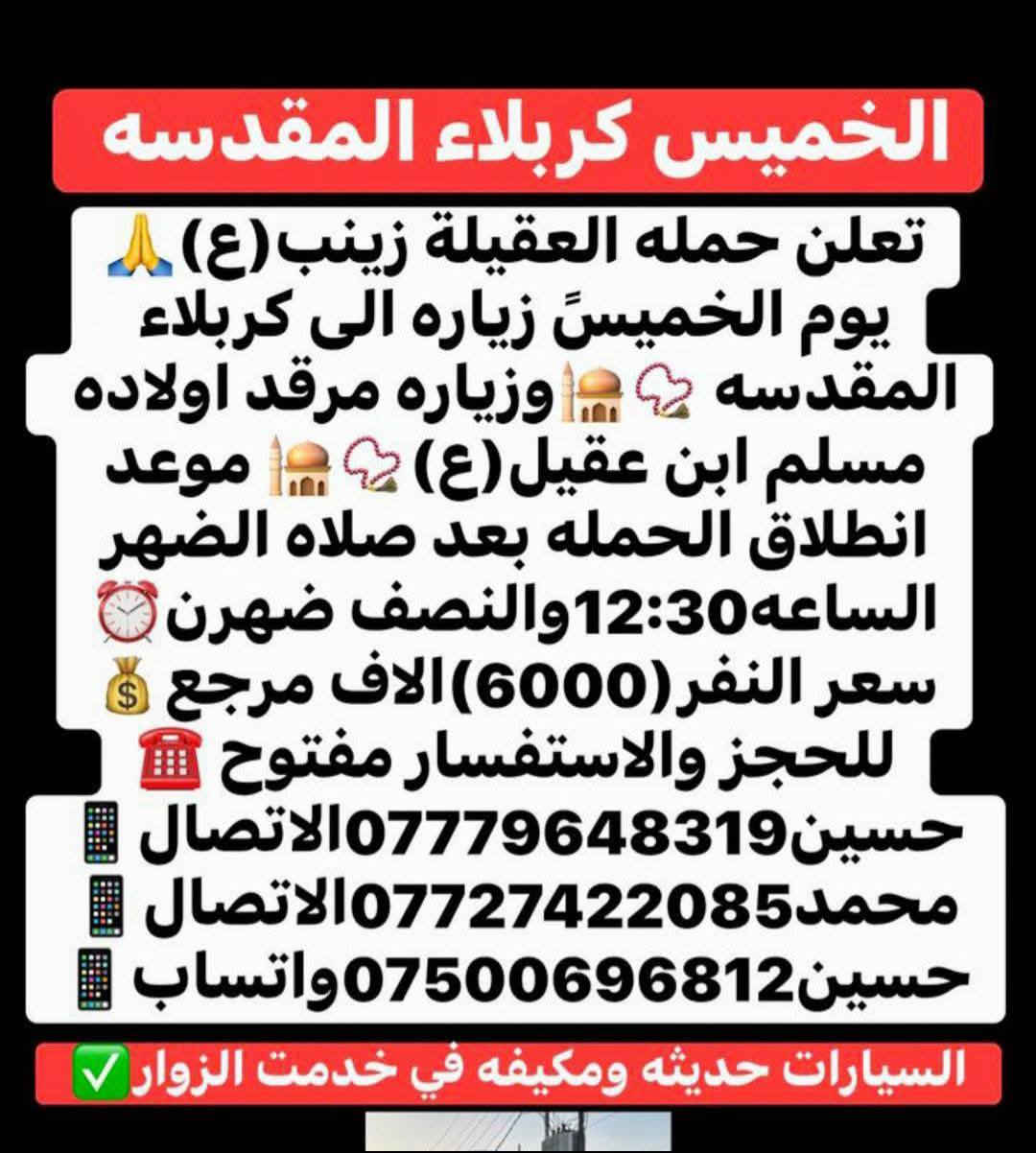 أن شاء الله 🤍📣تعلن حمله العقيله زينب(ع)📣 يوم الخميس عن زيارتها🤲إلى كربلاء المقدسه📿🕌 وزيارة مرقد أولاده مسلم ابن عقيل(ع)📿🕌سعر النفر (6000)الاف دينار مرجع 💰✅الانطلاق بعد صلاة الضهر الساعه12:30ونص🕧🙏ذهاب واياب🙏رجوع إلى باب الدار🙏مكان التجمع الشعله الأولى جامع الإمام علي ع والشعله ام نجم شارع الأمين حسينيه الصديقه للحجز والاستفسار مفتوح***********الاتصال📲🔙📞***********الاتصال🔙📲***********واتساب✅
#مثل_ما_وعدناكم_كل_ليله_جمعه_تحت_قبه_الامام_الحسين(ع)
