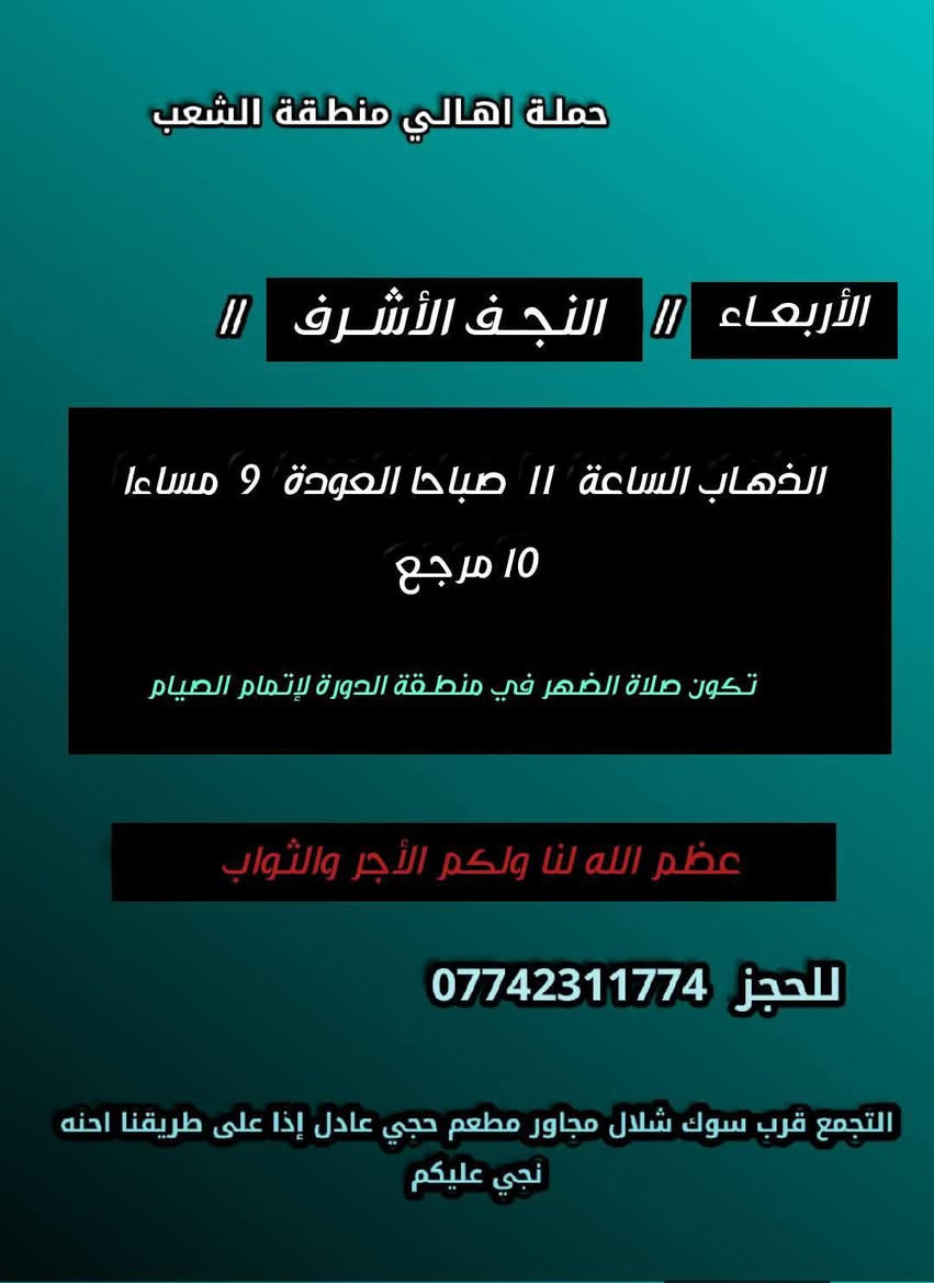 ((بسم الله الرحمن الرحيم ))
//حملـة _اهـالـي _منطـقة _الشعـب// _التجمع_ قرب_ سوك _شلال مجاور_ مطعم _حجي_ عادل// بإدارة الخادم  أبو حيدر 
__________________________
🟢 السبت رحلة الى الإمام موسى الكاظم ع السلام الذهاب الساعة  8 مساءا العودة  12 ليلا 2000 مرجع 
__________________________
🟢 الأحد  ليلة 19 رمضان //جرح الإمام علي ع السلام//
 رحلة إلى// النجف الأشرف  // الذهـاب الساعة  10 مساءا  العودة  8:30 صباحا  10 مرجع 
_________________________
🟢 الثلاثـاء  ليلة استشهاد الإمام علي ع السلام الذهاب الساعة  10 مساءا العودة  8:30 صباحا  10 مرجـع 
_________________________
🟢  الثلاثاء  رحلة إلى // كربلاءالمقدسة  // الذهـاب الساعة  9 مساءا العودة  الساعة  6 صباحا  6 مرجع 
_________________________
🟢 الأربعــاء  رحلـة الى// النجـف الأشـرف //الذهاب الساعة  11 صباحا العودة  9 مساءا تكون صلاة الضهر في منطـقة الدورة لإتمام الصيام  10 مرجـع 
 ________________________
 🚌 كوسترات حديثة مكيفه 
للحجز والاستفسار اتصال  *********** 
حي أور_ الشعب_ البنوك_ صليخ _القاهره_ جامع النداء
