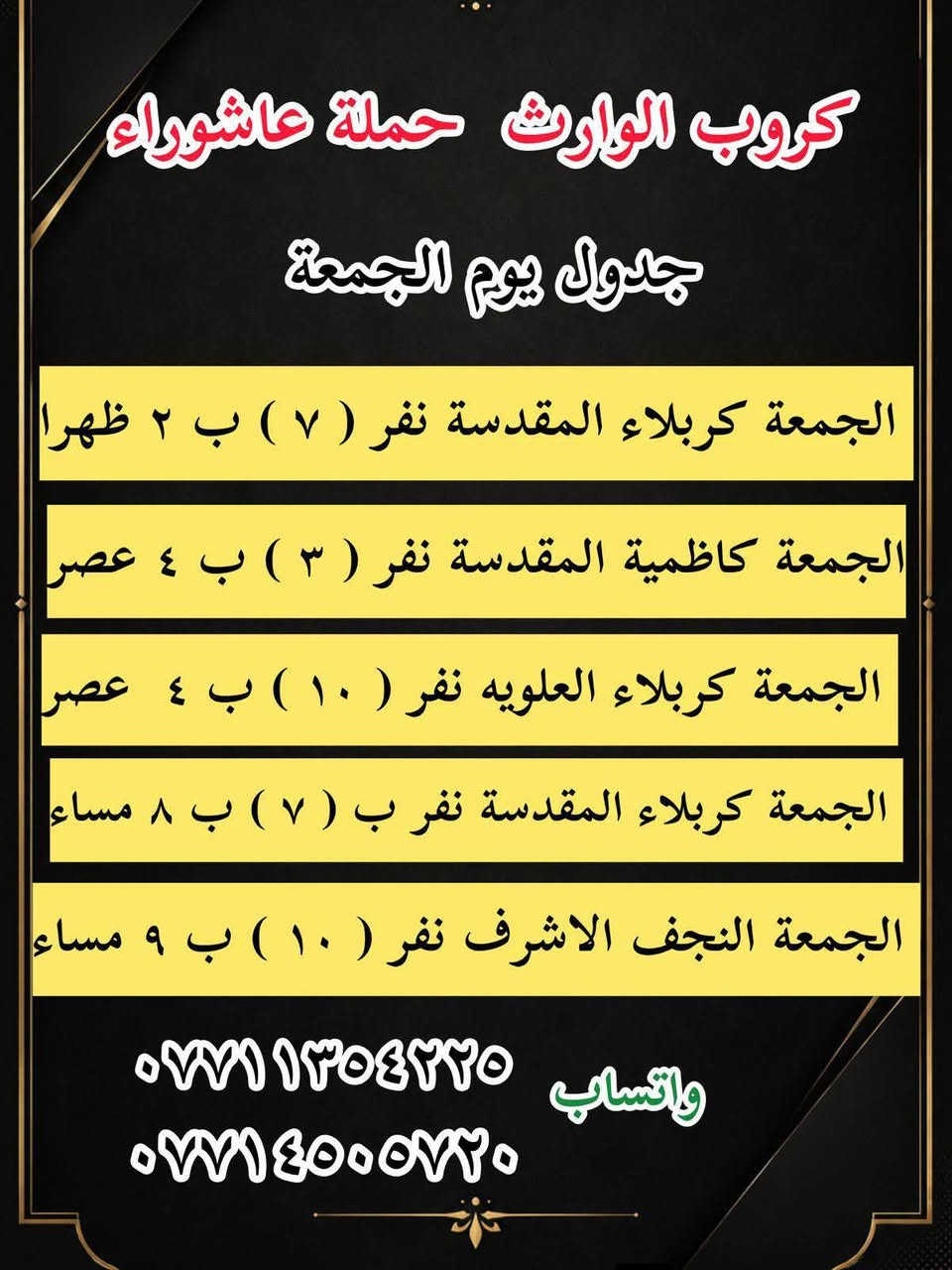 #انتباه!!! #انتباه!!!
يعلن مكتب كروب الوراث 
حملة عاشوراء لزيارة العتبات 
المقدسة عن عن جدول الرحلات الدينيه هذا الا الاسبوع

واتساب 
‏***********
‏***********

______________
‏

_______________

‏#يوم الاربعاء 
‏(#كربلاء المقدسة )
‏الذهاب الساعة ( ٢ ) ظهرا والعودة حسب الاتفاق نفر ( ٧ ) آلاف

_______________

‏#يوم الاربعاء 
‏(#كاظميه  المقدسة)
‏الذهاب الساعة ( ٤ )  عصرا والعودة حسب الاتفاق نفر ( ٣ ) آلاف

_______________

#يوم الاربعاء
(#كربلاء المقدسة )
الذهاب الساعه ( ٨ ) مساء والعودة حسب الاتفاق نفر ( ٧ )

_______________
‏#يوم الخميس 
‏(#كربلاء المقدسة)
‏الذهاب الساعة ( 1 )  ظهرا والعودة حسب الاتفاق نفر ( ٧ ) الاف 
_______________ 

‏#يوم الخميس 
‏(#كاظميه  المقدسة)
‏الذهاب الساعة ( ٤ )  عصرا والعودة حسب الاتفاق نفر ( ٣ ) آلاف

_______________ 

#يوم الخميس
(#كربلاء المقدسة )
الذهاب الساعه ( ٨ ) مساء والعودة حسب الاتفاق نفر ( ٧ ) 

_______________ 

‏#يوم الخميس 
(‏#نجف الاشرف)
‏الذهاب الساعة ( ٩ ) مساء والعودة حسب الاتفاق نفر ( ١٠ ) آلاف

_______________

‏#يوم الجمعه 
‏(#كربلاء المقدسة)
‏الذهاب الساعة ( ٢ )  ظهرا والعودة حسب الاتفاق نفر ( ٧ ) الاف

_______________ 

‏#يوم الجمعه
‏(#كاظميه  المقدسة)
‏الذهاب الساعة ( ٤ )  عصرا والعودة حسب الاتفاق نفر ( ٣ ) آلاف

_______________ 
‏
#يوم الجمعه 
‏(#كربلاء المقدسة العلويه شريفة)
‏الذهاب الساعة ( ٤ ) عصرا والعودة حسب الاتفاق نفر ( ١٠ )آلاف

________________

#يوم الجمعه 
(#كربلاء المقدسة )
الذهاب الساعه ( ٨ ) مساء والعودة حسب الاتفاق نفر ( ٧ ) 

________________

‏#يوم الجمعه 
(‏#نجف الاشرف)
‏الذهاب الساعة ( ٩ ) مساء والعودة حسب الاتفاق نفر ( ١٠ ) آلاف

________________

‏#يوم السبت 
‏ (#سامراء سيد محمد )
‏الذهاب الساعة بعد صلاة الفجر ) والعودة حسب الاتفاق نفر ( ١٠ ) آلاف

________________

‏#يوم السبت 
‏(#كربلاء المقدسة)
‏الذهاب الساعة ( ٢ )  ظهرا والعودة حسب الاتفاق نفر ( ٧ ) الاف

________________

‏#يوم السبت
‏(#كاظميه  المقدسة)
‏الذهاب الساعة ( ٤ )  عصرا والعودة حسب الاتفاق نفر ( ٣ ) آلاف

________________

#يوم السبت
(#كربلاء المقدسة )
الذهاب الساعه ( ٨ )مساء والعودة حسب الاتفاق نفر ( ٧ ) 

________________

واتساب 
‏ ***********
‏‎077 145 05720
