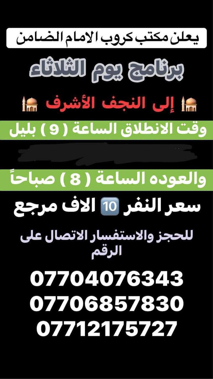 #مكتب_كروب_الامام_الضامن
السلام عليكم..تحيه طيبه..ارفع المنشور بكلمة ياالله 🤲🤲
على بركة الله يعلن #مكتب_كروب_الامام_الضامن عن جدول الرحلات الاسبوعي (لطفا يكون الحجر عن طريق الاتصال  واتساب او مراجعة المكتب قضاءالحسينية مجاور مطعم جكن اوسلو )الاتصال بل الأرقام 
*********** #ابو_محمد_الكناني #حملة_غريب_الطوس 
*********** #علي_الساعدي #حملة_ائمة_البقيع 
*********** #جاسم_الربيعي #حملة_شهداء_الطف 
🕌🕌🕌🕌🕌🕌🕌🕌🕌🕌🕌🕌
🛑#الاثنين ٥/١٨ 
سياره رقم 1️⃣/ الانطلاق الثامنه ليلا الى #مدينة_الزائرين و #كربلاء المقدسة والرجوع بعد صلاة الفجر النفر(٧) الاف مرجع 
_________________________________
سياره رقم 3️⃣/ الانطلاق العاشره ليلا الى #النجف الاشرف والرجوع الثامنه صباحا سعر النفر(١٠) الاف مرجع 
🕌🕌🕌🕌🕌🕌🕌🕌🕌🕌🕌🕌
🛑#الثلاثاء ٥/١٩ 
سياره رقم 1️⃣/ الانطلاق الثانيه ظهرا الى مرقد #اولاد_مسلم و #كربلاء المقدسة والرجوع ليلا سعر النفر(٧) الاف مرجع 
_________________________________
سياره رقم 2️⃣/ الانطلاق العاشره ليلا الى #النجف الاشرف والرجوع الثامنه صباحا سعر النفر(١٠) الاف مرجع
