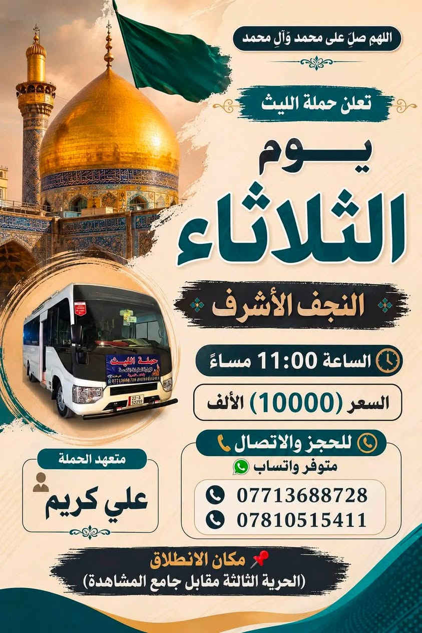 اللهم صلِ على محمد وال محمد
تعلن حملة الليث
       1️⃣…رحلتها الاولى…1️⃣
               يوم الثلاثاء🗓
   الى كربلاء المقدسة 
الساعة 2:00 ظهراً
💰السعر (7000) الألف 
       2️⃣ …رحلتها الثانية…2️⃣
               يوم الثلاثاء🗓
  النجف الأشرف 
🕧الساعة 11:00 مساءاً
💰السعر (10000)الالف 
عظم الله أجورنا وأجوركم 
زيارة مقبولة وحوائج مقضية ان شاء الله 
———————————————-
  للحجز والاتصال📞 
متوفر واتساب 
***********
***********
متعهد الحملة
علي كريم🥇👑
📌مكان الانطلاق 🚌
(الحرية الثالثة قرب جامع المشاهدة)🛣@إشارة حملة الليث لزيارة العتبات المقدسة #الحريه #الثالثه #الدولعي #دباش #البستان
