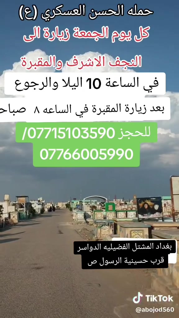 تعلن حمله الحسن العسكري(ع )
كل يوم الجمعة  الجمعه 
 زيارة الى النجف الاشرف والمقبرة
 في الساعه (١٠ ) اليلا مبيت 
النفر  ( ٨ ) الاف مرجع    للحجز
 والاستفسارالاتصال على الرقم أو واتساب 
 ***********     محمد  
  اتصل  تجيك السيارة الى اقرب نقطه
 داله  او التجمع الدواسر قرب حسينيه الرسول(  ص  )ونتشرف بخدمه  الزوار  علما بان الحمله تشمل(( عوائل وشباب ))
