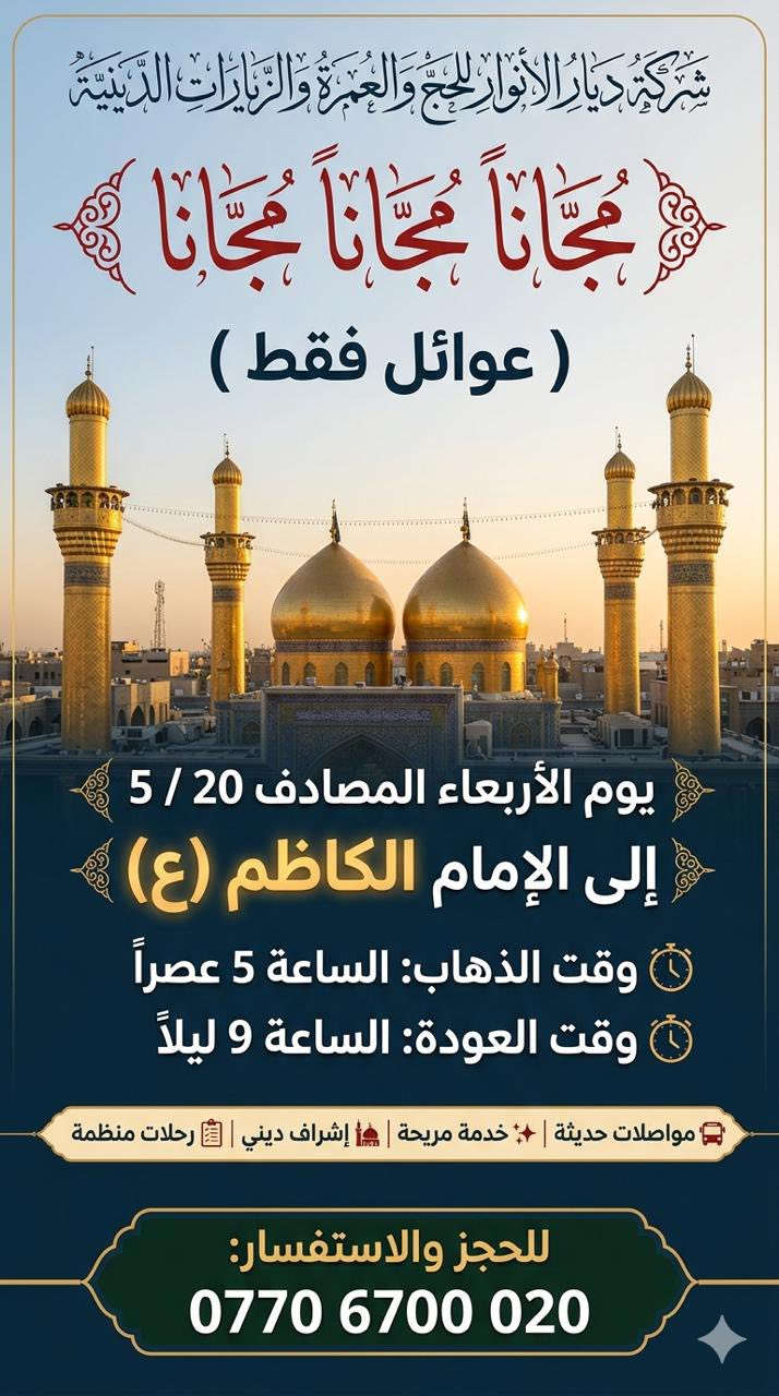 (من الأحد إلى الاربعاء )(  مجاناً مجاناً مجاناً )(عوائل فقط) 

           👇🏿(اقراء الجدول وشوف الرحله الي تناسبك)👇🏿

شركة ديار الانوار للحج والعمره والزيارات العتبات المقدسه 

(#اهالي_الشعب_الصحه_الديوان_الزراعي_حي_اور_البنوك_صليخ_والمناطق_المجاوره_لها)👇

(#جدول_زيارات_شركة_ديار_الانوار_الداخليه)       

        

                         (#طيله_ايام_الاسبوع)

مكان  الشركه والانطلاق الشعب شارع الصحه مقابل جامع المبرقع

للحجز وللاستفسار يوجد وتساب 24⏰(***********)
______________________________________________

سياره رقم (1) 👇👈(مجاناً مجاناً مجاناً )(عوائل فقط)

يوم الاثنين المصادف 5/18 إلى كربلاء المقدسة 

وقت الذهاب الساعه ال4 عصراً 

وقت العوده ال11و30 ليلاً 

______________________________________________

سياره رقم (2)  👇👈(مجاناً مجاناً مجاناً )(عوائل فقط)

يوم الثلاثاء المصادف 5/19 الخضر والى جامع براثه 

وقت الذهاب الساعه ال5 عصراً 

وقت العوده الساعه ال9 ليلاً 

______________________________________________

سياره رقم (3)   👇👈(مجاناً مجاناً مجاناً ) (عوائل فقط)

يوم الاربعاء المصادف 5/20  إلى الإمام الكاظم (ع)

وقت الذهاب الساعه ال5 عصراً 

وقت العوده الساعه ال9 ليلاً 

______________________________________________

سياره رقم (4)   🚌👇👈(سعر النفر 6 ألاف مرجع )

كل يوم خميس ألى كربلاء المقدسة 

وقت الذهاب الساعه ال2 ضهراً 

وقت العوده الساعه ال10 ليلاً 

______________________________________________

سياره رقم (5)  👇👈(سعر النفر 6 آلاف مرحع )

كل يوم خميس إلى كربلاء المقدسة 

وقت الذهاب الساعه ال 10 ليلاً 

وقت العوده الساعه ال5  صباحاً 

______________________________________________

سياره رقم (6) 🚌👇👈(سعر النفر 10 ألاف مرجع )

كل يوم خميس إلى النجف الأشرف 

وقت الذهاب الساعه ال11 ليلاً 

وقت العوده الساعه ال8 و30 صباحاً       

______________________________________________
سياره رقم (7)🚌👇👈(سعر النفر 8 ألاف مرجع )

كل يوم جمعه إلى سامراء والى سيد محمد 

وقت الذهاب الساعه ال7 صباحاً 

وقت العوده حسب الاتفاق 
______________________________________________
سياره رقم (8) 🚌👇👈(سعر النفر6 الاف  مرجع)

كل يوم جمعه إلى كربلاء المقدسة 

وقت الذهاب الساعه ال2 ضهراً 

وقت العوده الساعه ال10 ليلاً 

______________________________________________

سياره رقم (9)  🚌👇👈(سعر النفر 8 الاف مرجع)

كل يوم جمعه إلى مرقد العلويه شريفه بنت الإمام الحسن (ع)
وإلى كربلاء المقدسة 

وقت الذهاب الساعه ال4 عصراً

وقت العوده حسب الاتفاق 

______________________________________________سياره رقم  (10). 🚌👇👈( سعر النفر 6 ألاف مرجع )

كل يوم جمعه إلى كربلاء المقدسة 

وقت الذهاب ال10 ليلاً 

وقت العوده ال5 صباحاً 
_____________________________________________

سياره رقم (11). 🚌👇👈(سعر النفر 10 الاف مرجع )

كل يوم جمعه إلى النجف الأشرف 

وقت الذهاب الساعه ال11 ليلاً 

وقت العوده الساعه ال8 و30 صباحاً 

______________________________________________

سياره رقم (12). 🚌👇👈(سعرالنفر 6 ألاف مرجع )

كل يوم سبت إلى كربلاء المقدسة والى اولاد مسلم 

وقت الذهاب الساعه ال2 ضهراً 

وقت العوده الساعه ال10 ليلاً 

______________________________________________

ساره رقم (13). 🚌👇👈(سعر النفر 2000دينار مرجع )

كل يوم سبت  إلى الامام الكاظم (ع)

وقت الذهاب الساعه ال5 عصراً 

وقت العوده الساعه ال9 ليلاً 
______________________________________________

    (فضلاً وليس امراً سوي مشاركه وخلي الكل تستفاد  )

ارفع المنشور بكلمة يالله 

سيارتنه حديثه ومكيفه 

ومن الله التوفيق. 

خدمه الزوار شرف لنا👇👇زورونا

https://www.facebook.com/share/g/1Dhc2DSJif/?mibextid=wwXIfr
