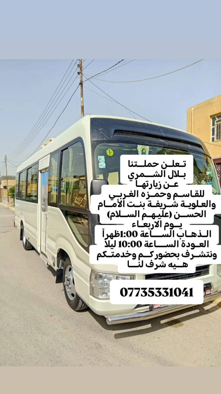 تنطلق حــملة( بــلال الشــــمري )
((إلـــى أهلــي الصـــويــرة محــترميــن)) 

تــعلــن حملـــتنا عــن زيارتهــا #إلى(حــمزه الغربــي والعلــويــة شــريفـــة(عليهم السلام) )🕌

يوم الأربـــعاء 

الذهاب الســــاعة00: 1🕐ظهــراً

العودة الســـــاعة 9:00🕙 ليـــلاً

الــســعر 6000 الألـــف💸

كوســــتر🚍  حديــــث مكـــيف🚍🚍

💢ونتشرف بحضوركـــم وخدمتكم هـــيه شرف لنــــا 🤗🤗

للحجز والاستفسار الاتصال ع أرقام التالية 

(***********)☎️
(***********) ☎️
مكان ألتجمع⬇️ 
فلكت حي الزهراء 
فلكت كسار قرب شارع ام وليد 🕍🕍 تقاطع صالح العكيدي🕍 
تقاطع الصويرة🕍
حي الاسرئ وحي العسكري
