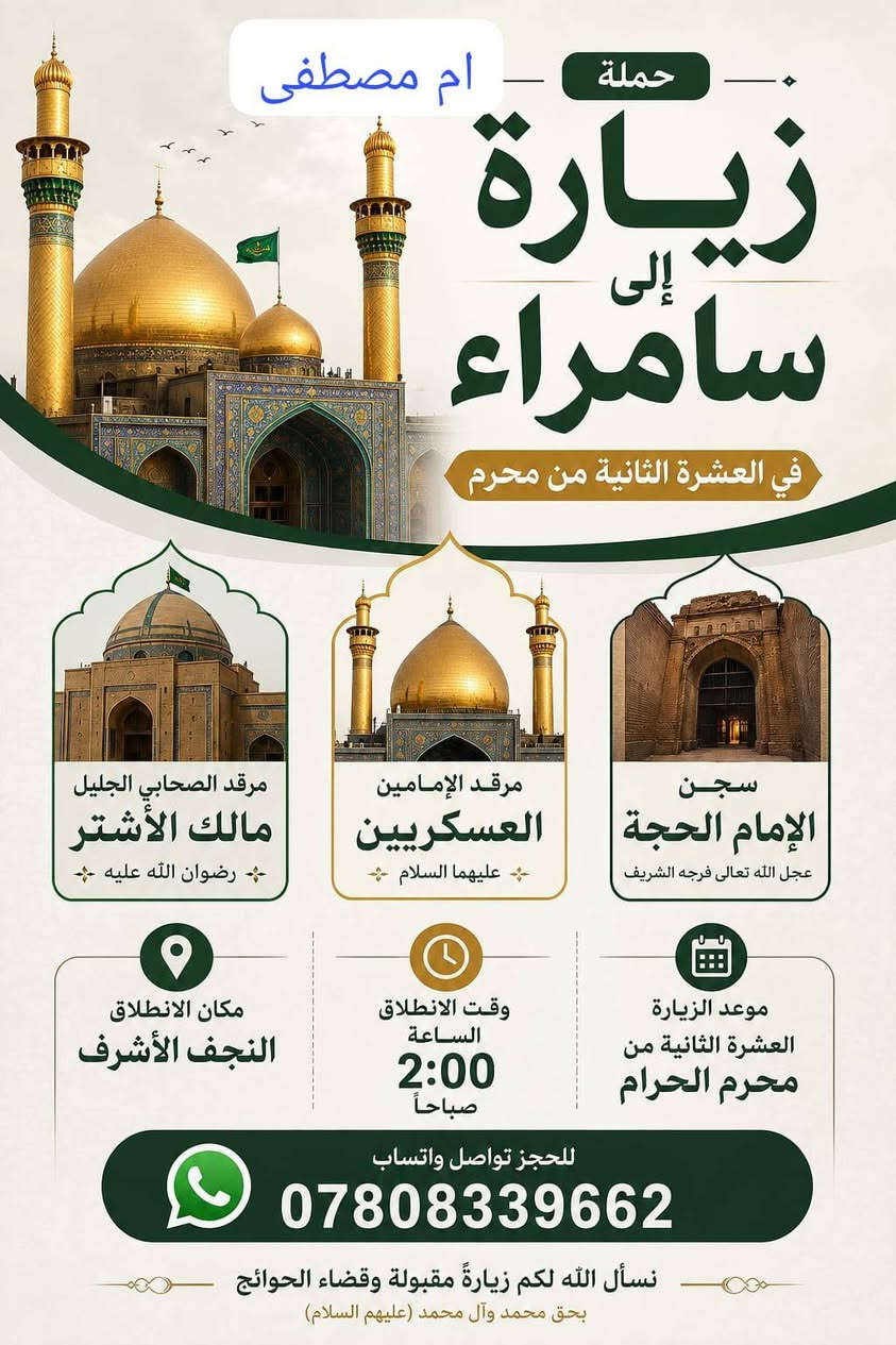 ياالله اللهم صل على محمد وال محمد.   تنطلق حملتنا.   بعد العشر الثانيه من شهر محرم. برنامجنا    الا سامراء الحبيبه 
 🙏
يشمل المزارات. 👇
1-  علي الهادي ع 

٢-  سيد محمد.ع سبع الدجيل. 🙏
٣- ابراهيم مالك الاشتر 🙏
٤-  سجن علي الهادي ع 

وجبت افطار. في الحسينيه 👍
وجبة غداء في مضيف علي الهادي ع 

الماء.  على طول الطريق. 
مع ضيافه بسيطه داخل السياره. 🫶
🌹🌹
سياره تبريد مكيفه 
كل هذا بسعر. ١٨ الف فقط مرجع.  
ماعليك الا التواصل معنا عبر الواتساب 
*********** 
سوف نكون بخدمتكم 🙏 🌹 🌹 🌹 أسالوو عنا كل من رافق حملتنا.  ليس الوحيدون لكنناااا الافضل.   باذن الله تعالى.  اختار راحت بالك والمحبه والاحترام مع حملات مزارات ام مصطفى 🌹 
وشكرا لكل من رافق مزراتنا.   تشرفنا بمعرفتكم.  🙏🫶🫶
