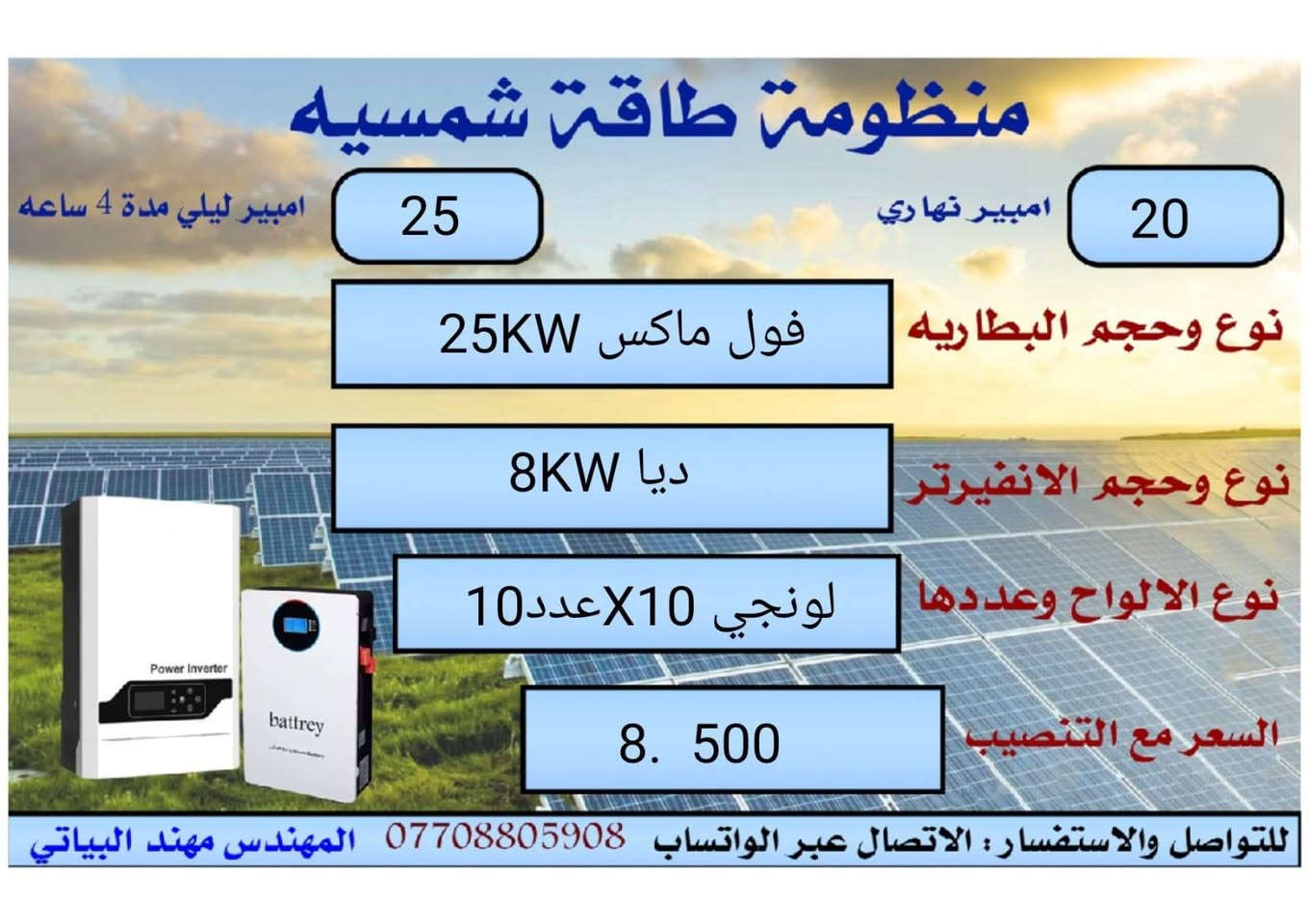 السلام عليكم ورحمة الله وبركاته يعلن مكتب كولد الهندسي عن تجهيز منظومات توليد الطاقه الكهربائه  بضمان خمس سنوات للبطاريه.     وخمس سنوات للانفيرتر
وعشر  سنوات للالواح
وباحسن   الماركات العالميه

ويمكن تجهيز المنظومات
النهاري  فقط
النهاري والليلي
والأسعار تشمل كافه محافظات العراق
السعر  شامل كل التفاصيل بالكامل
التواصل التواصل التواصل
والاستفسار عبر الواتساب فقط ***********
المهندس مهند البياتي
السلام عليكم ورحمة الله وبركاته يعلن مكتب كولد الهندسي عن تجهيز منظومات توليد الطاقه الكهربائه  بضمان خمس سنوات للبطاريه.     وخمس سنوات للانفيرتر
