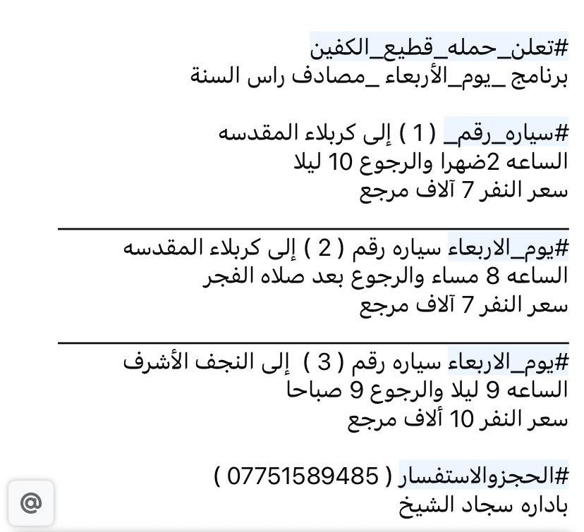 #تعلن_حمله_قطيع_الكفين
#يوم_الاربعاء مصادف راس السنه 

#سياره_رقم ( 1 ) إلى كربلاء المقدسه 

الساعه 2ضهرا والرجوع 10 ليلا 

سعر النفر 7 آلاف مرجع 

________________________________________

#يوم_الاربعاء سياره رقم ( 2 ) إلى كربلاء المقدسه 

الساعه 8 مساء والرجوع بعد صلاه الفجر 

سعر النفر 7 آلاف مرجع 

________________________________________

#يوم_الاربعاء سياره رقم ( 3 ) إلى النجف الأشرف 

الساعه 9 ليلا والرجوع 9 صباحا 

سعر النفر 10 ألاف مرجع 

#الحجزوالاستفسار ( *********** ) 

باداره سجاد الشيخ
