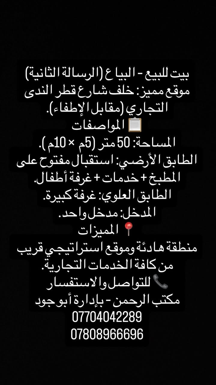 بيت للبيع – البياع (الرسالة الثانية)خلف تحهيزات القمه
موقع مميز: خلف شارع قطر الندى التجاري (مقابل الإطفاء).
📋 المواصفات
المساحة: 50 متر (5م  × 10م ).
الطابق الأرضي: استقبال مفتوح على المطبخ + خدمات + غرفة أطفال.
الطابق العلوي: غرفة كبيرة.
المدخل: مدخل واحد.
📍 المميزات
منطقة هادئة وموقع استراتيجي قريب من كافة الخدمات التجارية.
📞 للتواصل والاستفسار
مكتب الرحمن – بإدارة أبو جود
***********
***********
