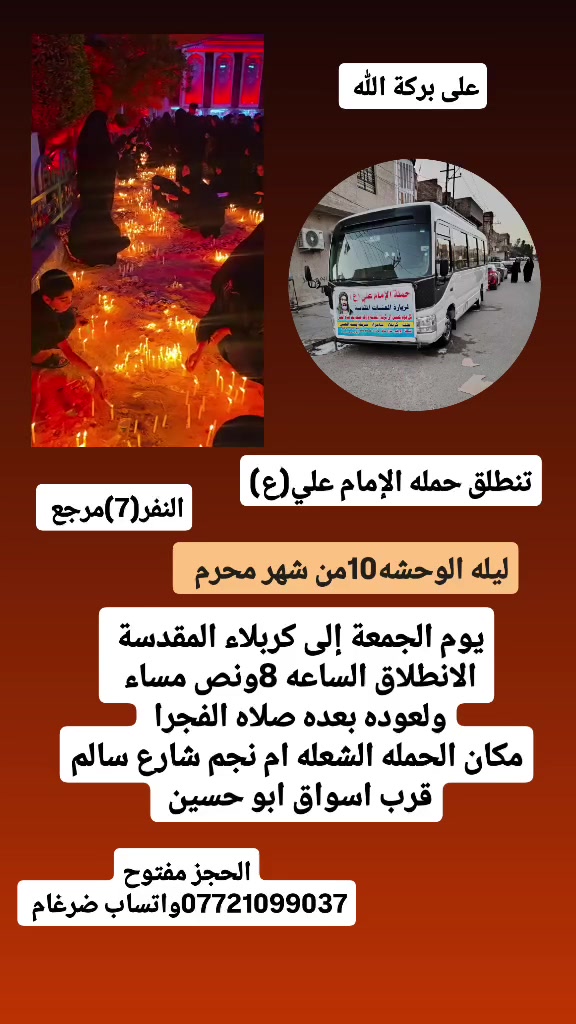 على بركة الله 
تنطلق حمله الإمام علي(ع)
ليله الوحشه 10من شهر محرم 
يوم الجمعة إلى كربلاء المقدسة 
الانطلاق الساعه 8ونص مساء 
ولعوده بعده صلاه الفجرا   النفر(7)مرجع 

مكان الحمله الشعله ام نجم شارع سالم 
قرب أسواق ابو حسين 
الحجز مفتوح *********** واتساب ضرغام
