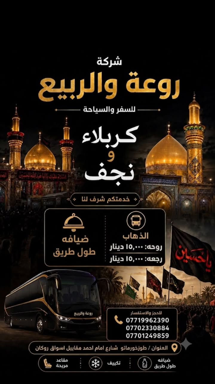 🕊️ "تَشُوقُ القُلُوبُ إِلى زِيارَتِكُم..." 🕊️
​إلى كل من يتوفق لزيارة المَشاهد المُشرّفة وطَلَب البركة والمغفرة عند أعتاب أهل البيت (عليهم السلام)...
​تتشرّف حملة روعة الربيع بخدمتكم وتوفير رحلات مريحة وآمنة لنقل الزوار الكرام من مدينة طوزخورماتو إلى النجف الأشرف وكربلاء المقدسة.
​💰 أسعار التذاكر:
​ذهاب فقط: 15,000 دينار عراقي
​ذهاب وإرجاع (مرجع): 30,000 دينار عراقي
​📍 عنوان التسجيل:
​على الراغبين بالتسجيل والحجز، يرجى زيارة مقر الشركة:
​العنوان: طوزخورماتو - شارع الإمام أحمد - قرب أسواق روكان.
​إدارة الحملة: غالب إماملي
​📞 للتواصل والاستفسار:
​***********
​***********
***********
