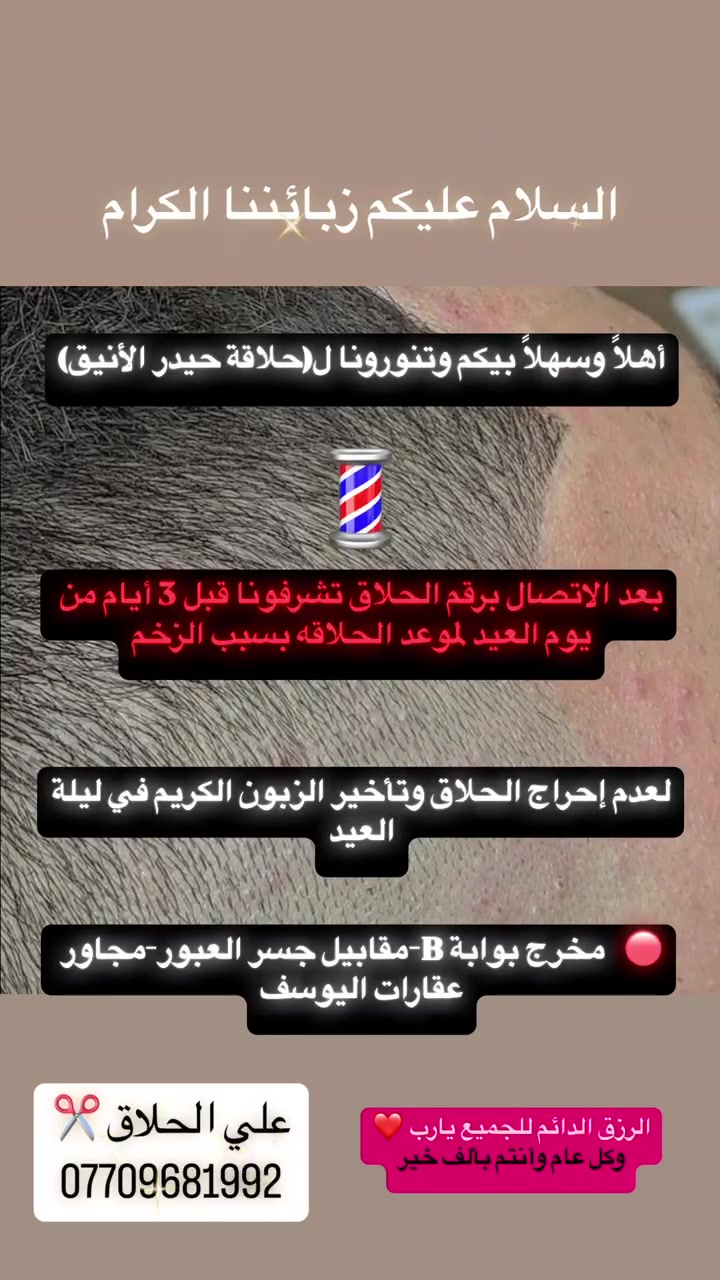 السلام عليكم زبائننا الكرام
أهلاً وسهلاً بيكم وتنورونا ل(حلاقة حيدر الأنيق) 💈

🔴بعد الاتصال برقم الحلاق تشرفونا قبل 3 أيام من يوم العيد لموعد الحلاقه بسبب الزخم  لعدم إحراج الحلاق وتأخير الزبون الكريم في ليلة العيد

📍العنوان : مخرج بوابة 🅱️ مقابيل جسر المشاة

الرزق الدائم للجميع يارب 🌹

علي الحلاق ☎️ ***********
