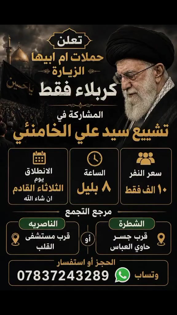 🕋 حملات أم أبيها

تعلن عن تسيير رحلة إلى كربلاء المقدسة

للمشاركة في مراسم تشييع السيد علي الخامنئي

📅 موعد الانطلاق:
الثلاثاء القادم – إن شاء الله

🕗 الوقت:
الساعة 8:00 مساءً

💰 أجور النقل:
10,000 دينار عراقي فقط

📍 أماكن التجمع:

- الشطرة: قرب جسر حاوي العباس.
- الناصرية: قرب مستشفى القلب.

📲 للحجز والاستفسار (واتساب):
***********

نسأل الله لكم السلامة والقبول، ونسعد بخدمتكم.
