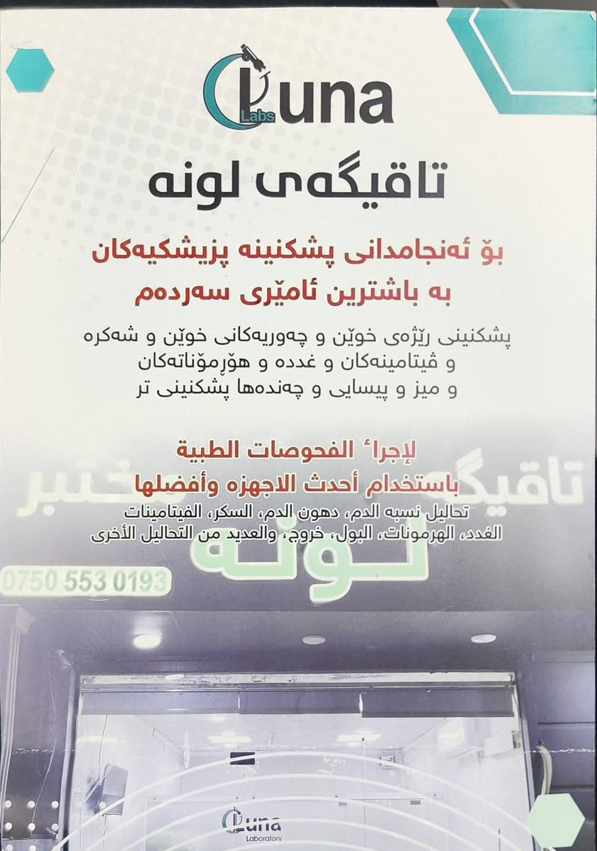 سڵاو هاوڕێیان،
خۆشحاڵین بە ناساندنی "تاقیگەی پزیشکی لونە". ئێمە لێرەین بۆ پێشکەشکردنی وردترین و باشترین خزمەتگوزارییە پشکنینییە پزیشکییەکان بە بەکارهێنانی پێشکەوتووترین ئامێری تەکنەلۆژی و بە دەستی تیمێکی پسپۆڕ و شارەزا.
خزمەتگوزارییەکانمان:
ئەنجامدانی سەرجەم پشکنینە تاقیگەییەکان بە وردی و خێرایی.
بوونی ئامێری مۆدێرن و کوالیتی بەرز.
ژینگەیەکی ئارام و خزمەتگوزاری پیشەیی.
ناونیشان: [هەولێر-شاری ماموستایان شەقامی ١٥٠ م نزبک دەرمانخانەی د.هەڵو]
***********
خزمەتگوزاری خوێن وەرگرتن لە ماڵەوە هەیە
[]
أعزاءنا المتابعين،
يسرنا أن نقدم لكم "مختبر لونة الطبي". نحن هنا لنقدم لكم أدق وأفضل الخدمات التشخيصية باستخدام أحدث الأجهزة التكنولوجية وبإشراف فريق طبي متخصص وذو خبرة.
خدماتنا تشمل:
إجراء كافة الفحوصات المختبرية بدقة وسرعة عالية.
استخدام أجهزة حديثة ذات جودة عالمية.
بيئة مريحة وخدمة مهنية متميزة.
العنوان: [اربيل-ماموستايان ستي شارع -150م مجاورة صيدلية د.هةلو سيروان]
للتواصل: [***********]
  لدينا خدمة سحب الدم من المنازل
