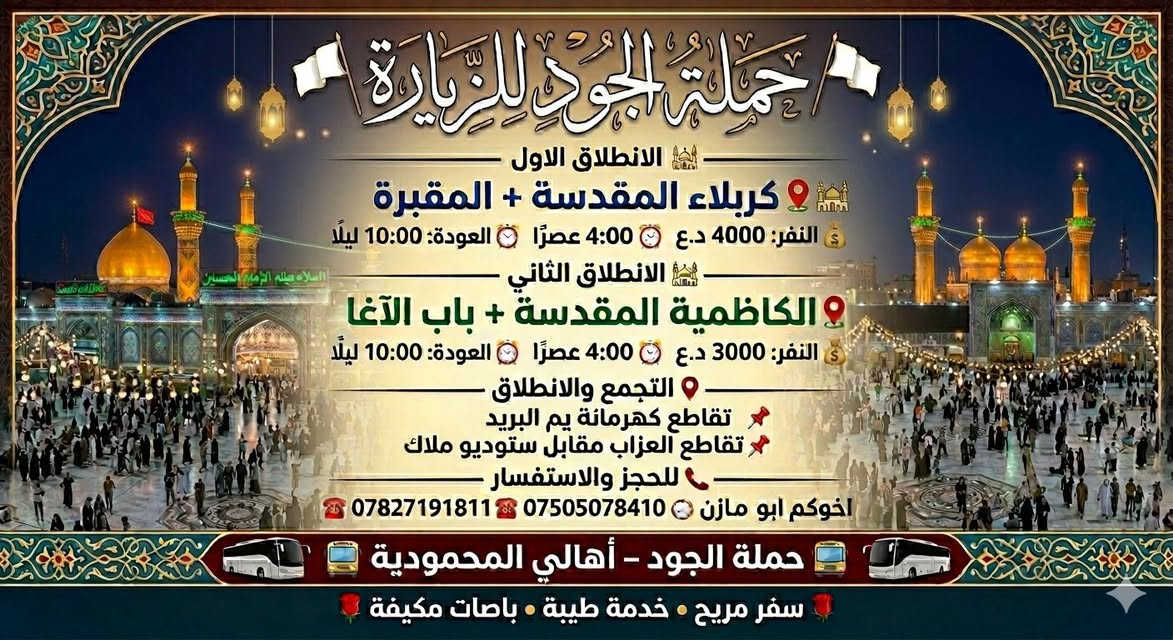 🚩 حملة الجود للزيارة 🚩
━━━━━━━━━━━━━━━━
الانطلاق الاول

📍 كربلاء المقدسة + المقبرة
💰 النفر: 4000 د.ع
⏰ الانطلاق: 4:00 عصرًا
⏰ العودة: 10:00 ليلًا

━━━━━━━━━━━━━━━━

🕌 الانطلاق الثاني
📍 الكاظمية المقدسة + باب الآغا
💰 النفر: 3000 د.ع
⏰ الانطلاق: 4:00 عصرًا
⏰ العودة: 10:00 ليلًا

━━━━━━━━━━━━━━━━

📍 التجمع والانطلاق
📌 تقاطع كهرمانة يم البريد
📌 تقاطع العزاب مقابل ستوديو ملاك

━━━━━━━━━━━━━━━━

📞 للحجز والاستفسار
☎️ ***********
☎️ ***********
اخوكم ابو مازن

━━━━━━━━━━━━━━━━

🚍 حملة الجود – أهالي المحمودية 🚍

🌹 سفر مريح • خدمة طيبة • باصات مكيفة 🌹
