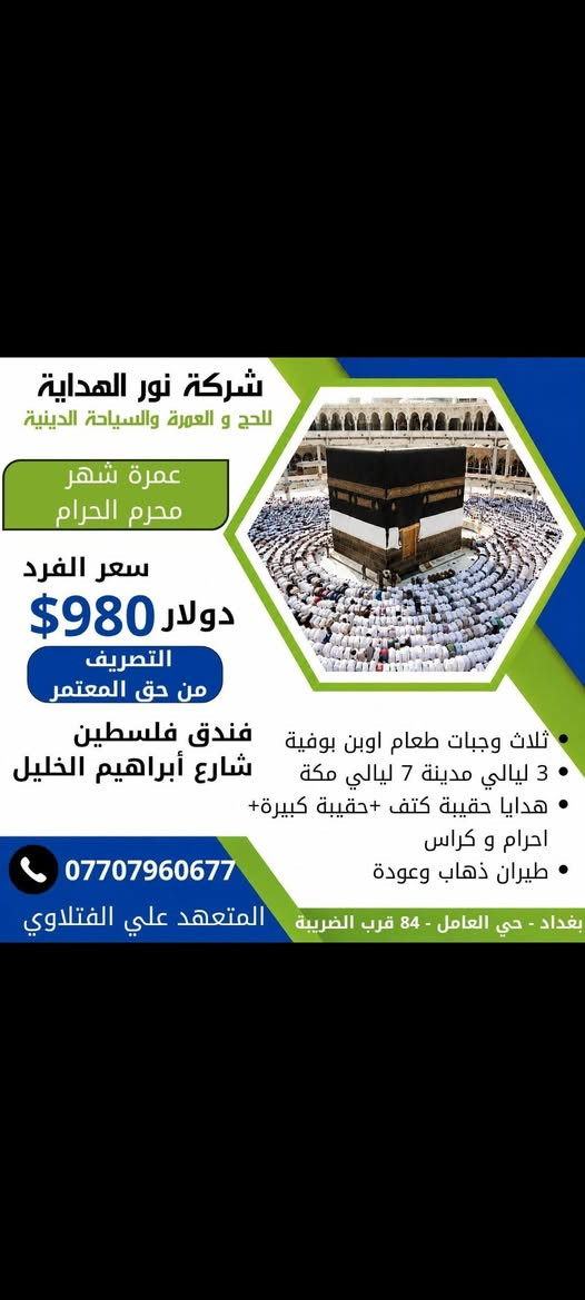 على بركة الله تعلن شركة نور الهداية للحج والعمرة والسياحة الدينية عن برنامج عمرة شهر محرم الحرام  
برنامج طيران ✈️✈️✈️ يتضمن البرنامج 
 عمرة شهر محرم الحرام  🕋 
البرنامج لزيارة بيت الله الحرام وزيارة الحبيب المصطفى محمد صلى الله عليه وآله وسلم 🕌
-----------
البرنامج الاول فندق فلسطين وما يعادله في شارع ابراهيم الخليل 

🛫طيران عبر الخطوط الجوية العراقية او العالمية حسب المتوفر 🛫
ثلاث وجبات طعام  بوفيه مفتوح 
🏢السكن في مكـة المكرمة  فندق فلسطين او مايعادله في شارع ابراهيم الخليل 650 متر عن الحرم المكي
-----------------
🏢السكن في المدينة المنورة
مركزية قرب الحرم النبوي الشريف 
3 ليالي مدينة المنورة
7 ليالي مكة المكرمة 
---------- 
السعر يكون 980$ او مايعادله بالدينار العراقي...ملاحظه التصريف من حق المعتمر...هدايا مقدمه من الشركه حقيبة بوكس كبيره وحقيبه كتف واحرام رجالي واحرام نسائي وكتب ارشاد 

 
📋باج تعريف وربطة تعريفية
----------
البرنامج يشمل : 
🔸الذهاب طيران مباشر  من بغداد الى المدينة 
🔸والعودة من مطار المدينة الى مطار بغداد
🔸ثلاث وجبات طعام  بوفيه مفتوح
🔸زيارة جميع مزارت مكة المكرمة والمدينة المنورة 
بالإضافة إلى المزارات الخاصة
تابع الصفحة         
🔸ارشاد ديني متكامل لجميع مناسك العمرة وعلى كلا المذهبين
🔸وجولة اختيارية  الى بحر جده  
🔸تسويقية وترفيهية في الأسواق والمولات.
🔸السكن في غرفة رباعي خماسي 
🔸السكن الثنائي والثلاثي يضاف على المبلغ 
ملاحظة/يكون استلام الغرف والتسكين بعد الساعه الثالثة عصرا 
--------------
🔸مرشد ديني يرافق الحملة وعلى كلا المذهبين
( مجاز رسمياً من قبل الهيئة العليا للحج والعمرة )
للإستفسار الاتصال على الأرقام التاليه او مراجعة مقر الشركة بغداد حي العامل شارع نهاية 84 قرب دائرة الضريبة سابقا ومصور لبنان 
المتعهد الحاج علي الفتلاوي *********** @إشارة
