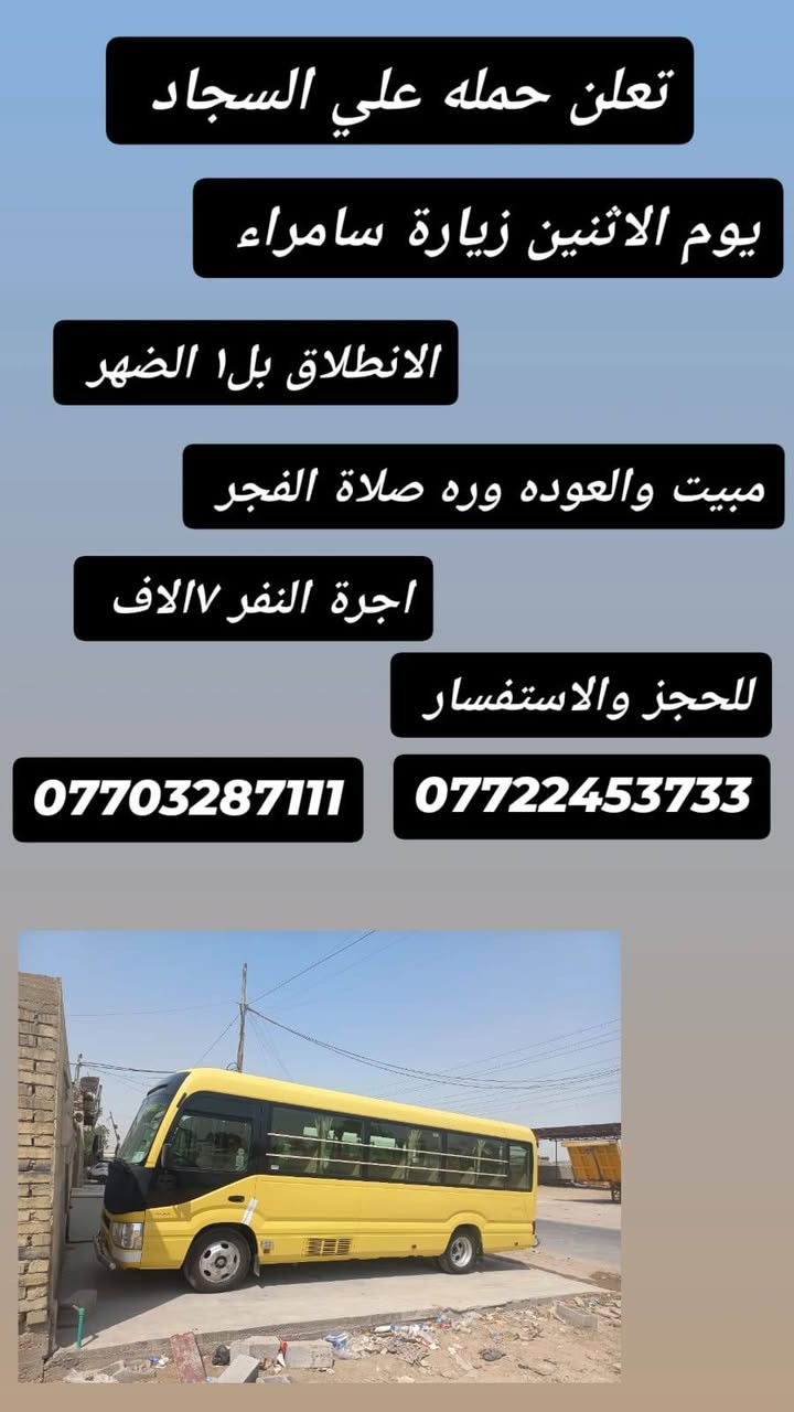 تعلن حملة علي السجاد 

يوم الاثنين الساعة بل4 الفجر زيارة كربلاء المقدسة والعوده ورة اكمال المراسيم الدفن اجرة النفر ٧الاف مرجع 

يوم الاثنين الساعه بل١ الضهر زيارة سامراء مبيت والعودة ورة صلاة الفجر اجرة النفر ٧الاف 

للحجز والاستفسار الاتصال على ***********او***********
