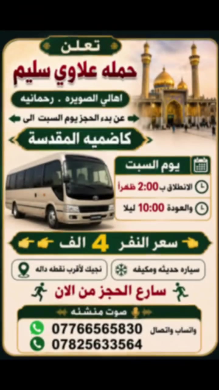 سلام عليكم
👈تعلن حمله علاوي سليم              
     اهالي الصويره.          رحمانيه 
        

 عن بدء الحجز يوم السبت   الى 👉        
        👈كاضميه المقدسة 👉

🔹يوم السبت
                  
🔹الانطلاق ب 2:00 ضهرأ
 والعودة 10:00 اليلا

👈👈سعر النفر  4  الاف👉👉
🔹سياره حديثه ومكيفه
🔹نجيك لاقرب نقطه داله
🏃‍♀️سارع الحجز من الان🏃‍♀️
📞***********واتساب واتصال
