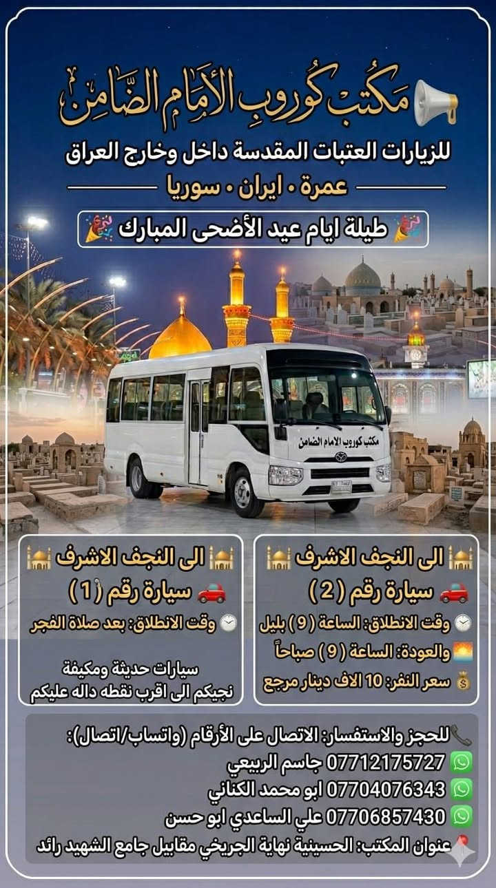 #مكتب_كروب_الامام_الضامن.
🎉 #عيدكم_مبارك_وكل_عام_وانتم_بالف_خير 🎉
جدول الرحلات الاسبوعي (لطفا يكون الحجر عن طريق الاتصال  واتساب او مراجعة المكتب قضاءالحسينية مجاور مطعم جكن اوسلو )الاتصال بل الأرقام
*********** #ابو_محمد_الكناني #حملة_غريب_الطوس
*********** #علي_الساعدي #حملة_ائمة_البقيع
*********** #جاسم_الربيعي #حملة_شهداء_الطف
 👇👇👇👇👇👇👇👇👇👇👇👇👇👇
  👈 برنامج يوم #الثلاثاء_يوم_عرفه بتاريخ ٢٦ / ٥ 
1️⃣ يوم #الثلاثاء زياره الى #كربلاء_المقدسة 
الساعه بعد صلاة الفجر العوده ظهرا بعد اعمال عرفه 
النفر ( ٨ ) الاف مرجع 
-------------‐-‐‐--------------------------------------------------
2️⃣ يوم #الثلاثاء زياره الى #النجف_الاشرف 
الساعه بعد صلاة الفجر العوده الثانيه ظهرا 
 النفر( 10 ) الاف مرجع 
-------------------------------------------------------------------
3️⃣ يوم #الثلاثاء زياره الى #كربلاء_المقدسة 
الساعه العاشره ونصف صباحا صلاة الظهر بل دوره العوده ليلا حسب الاتفاق  النفر ( ٨ ) الاف مرجع 
-------------------------------------------------------------------
4️⃣ يوم #الثلاثاء زياره الى #النجف_الاشرف 
الساعه الرابعه عصرا العوده صباحا حسب الاتفاق 
النفر ( 12 ) الاف مرجع 
-------------------------------------------------------------------
5️⃣ يوم #الثلاثاء زياره الى #كربلاء_المقدسة 
الساعه التاسعه ليلا العوده الثامنه صباحا بعد صلاة العيد النفر ( ٨ )الاف مرجع 
------------------------------------------------------------------
6️⃣ يوم #الثلاثاء زياره الى #النجف_الاشرف 
الساعه التاسعه ليلا العوده التاسعه صباحا 
النفر ( 12 )الاف مرجع 
⬇️⬇️⬇️⬇️⬇️⬇️⬇️⬇️⬇️⬇️⬇️⬇️⬇️⬇️⬇️⬇️ برنامج يوم #الأربعاء_أول_يوم_العيد 
1️⃣ يوم #الأربعاء زياره الى #النجف_الاشرف 
الساعه بعد صلاة الفجر العوده العصر حسب الاتفاق النفر ( 10 )الاف مرجع 
-------------------------------------------------------------------
2️⃣ يوم #الأربعاء زياره الى #النجف_الاشرف 
الساعه الواحده ظهرا العوده ليلا حسب الاتفاق 
النفر ( 10 ) الاف مرجع 
-------------------------------------------------------------------
3️⃣ يوم #الأربعاء زياره الى #كربلاء_المقدسة 
الساعه الواحده ظهرا العوده العاشره ليلا 
النفر ( ٧ ) الاف مرجع 
------------------------------------------------------------------
4️⃣ يوم #الأربعاء زياره الى #كربلاء_المقدسة 
الساعه الثامنه ليلا العوده صباحا النفر( ٧ )الاف مرجع 
-------------------------------------------------------------------
5️⃣ يوم #الأربعاء زياره الى #النجف_الاشرف 
الساعه التاسعه ليلا العوده صباحا النفر ( 10 )الاف
