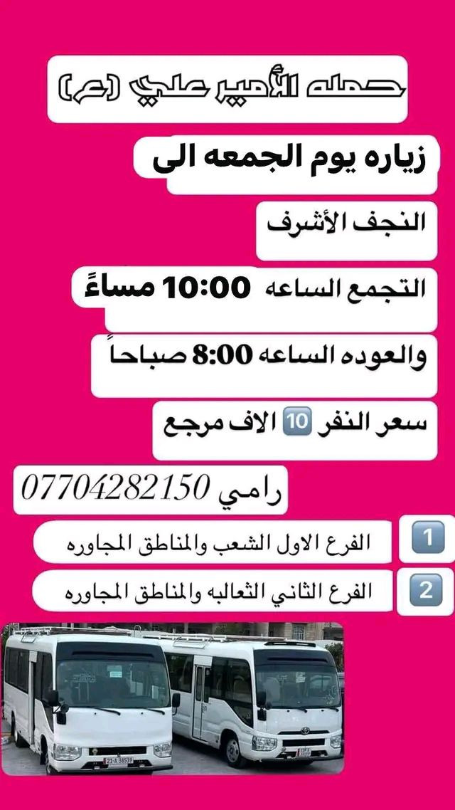 #_حمله_الامير_علي(ع) لزيارة العتبات المقدسه 

للحجز والاستفسار *********** رامي                           ~~~~~~~~~~~~~~~~~~~~~~~~~~~~~                                   

               #جدول_الحمله_الاسبوعي
_____________________________________

#برنامج_خاص_بيوم_الاربعاء_المصادف1_4

زياره الى #امام_موسى_الكاظم

الذهاب الساعه 4 عصرا 

والرجوع الساعه 8 مساءً

سعر النفر 2000 دينار مرجع

______________________________________

#برنامج_خاص_بيوم_الخميس_المصادف2_4

‏زيارة إلى #كربلاء_المقدسة

 الذهاب الساعه 1 ضهراً 

والرجوع  الساعه 9 ليلاً

 سعر النفر 6000 الف مرجع

______________________________________

#برنامج_خاص_بيوم_الخميس__المصادف2_4

‏زيارة إلى #كربلاء_المقدسه

 الذهاب الساعه 7 مساءً 

والرجوع  الساعه 3 فجراً

 سعر النفر 6000 الف مرجع

______________________________________

#برنامج_خاص_بيوم_الخميس_المصادف2_4

#النجف_الاشرف_ومقبرة_ومقبرة_وادي_السلام

الذهاب الساعه 10 ليلاً  

والرجوع الساعه 8 صباحاً

سعر النفر 10 الف مرجع 

_____________________________________

#برنامج_خاص_بيوم_الجمعه_المصادف3_4

#النجف_الاشرف_ومقبرة_ومقبرة_وادي_السلام

الذهاب الساعه 5 فجراً

والرجوع الساعه 2 ضهراً

سعر النفر 10 الف مرجع 

______________________________________

#برنامج_خاص_بيوم_الجمعه_المصادف3_3

زياره الى #كربلاء_المقدسه_والعلويه_شريفه

الذهاب الساعه 1 ضهراً 

والرجوع الساعه 12ليلاً

سعر النفر 8000 الف مرجع 

______________________________________

#برنامج_خاص_بيوم_الجمعه_المصادف3_4

زيارة الى #كربلاء_المقدسه

الذهاب الساعه 7مساءً

والرجوع الساعه 3 فجرا 

سعر النفر 6000 الف مرجع 

______________________________________

#برنامج_خاص_بيوم_الجمعه_المصادف3_4

زياره الى #النجف_الاشرف 

الذهاب الساعه 10ليلاً 

والرجوع  الساعه 9 صباحاً

سعر النفر 10 الف مرجع

____________________________________

#برنامج_خاص_بيوم_السبت_المصادف4_4

زياره الى #سامراء_سيد_محمد_شيخ_ابراهيم_ابن_مالك_الاشتر

الذهاب الساعه 9 صباحاً

والرجوع حسب الاتفاق 

سعر النفر 8000 الف مرجع 

_____________________________________

#برنامج_خاص_بيوم_السبت_المصادف4_4

زياره الى #امام_موسى_الكاظم

الذهاب الساعه 4عصراً

وال
