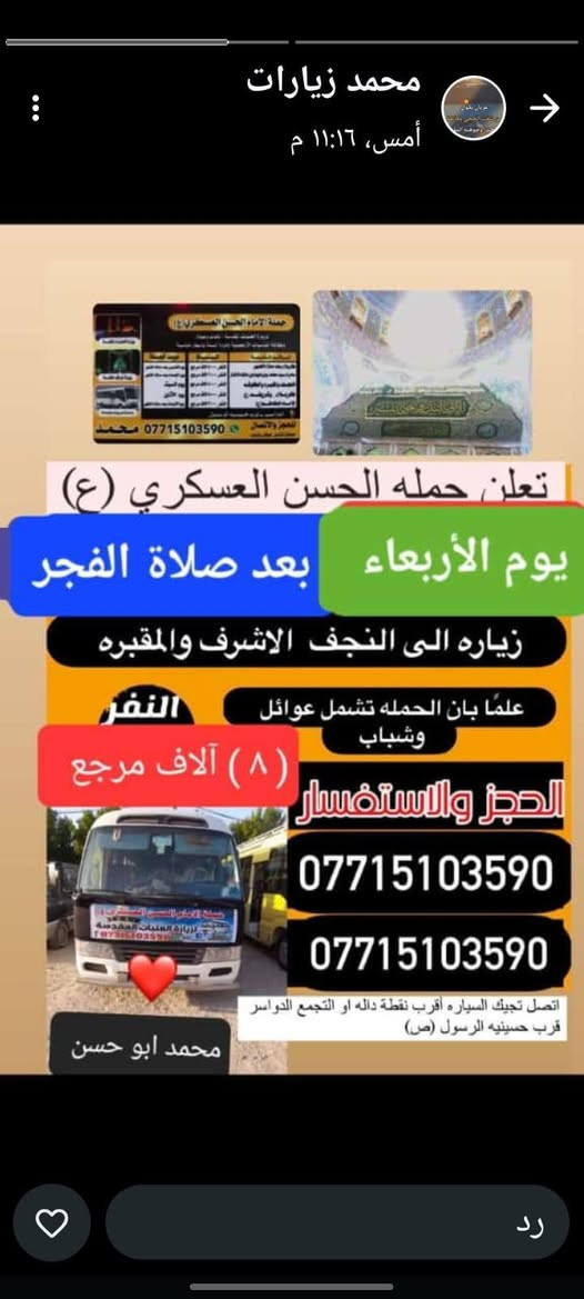 تعلن حمله الحسن العسكري(ع )
يوم   الاربعاء.  الاربعاء 
 زيارة الى النجف الاشرف والمقبرة 
بعد صلاة الفجر 
النفر (٨ ) الاف مرجع  للحجز
 والاستفسارالاتصال على الرقم أو واتساب 
 ***********     محمد  
  اتصل  تجيك السيارة الى اقرب نقطه
 داله  او التجمع الدواسر قرب حسينيه الرسول(  ص  )ونتشرف بخدمه  الزوار  علما بان الحمله تشمل(( عوائل وشباب ))
