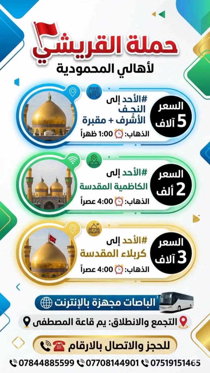 حملة القريشي🚩
#الاحد إلى النجف الأشرف
 +مقبره 
الذهاب ساعه⏰1:00ضهرا
السعر5الاف

#الاحد إلى الكاظميه المقدسه 
الذهاب ساعه ⏰4:00عصرا
السعر2الاف

#الاحد  الى كربلاء المقدسة
الذهاب ساعه⏰4:00عصرا
السعر3الاف

إلتجمع والنطلاق يم قاعة المصطفى 📍
الحجز الاتصال بل ارقام 
***********☎️
***********📞
***********📞

