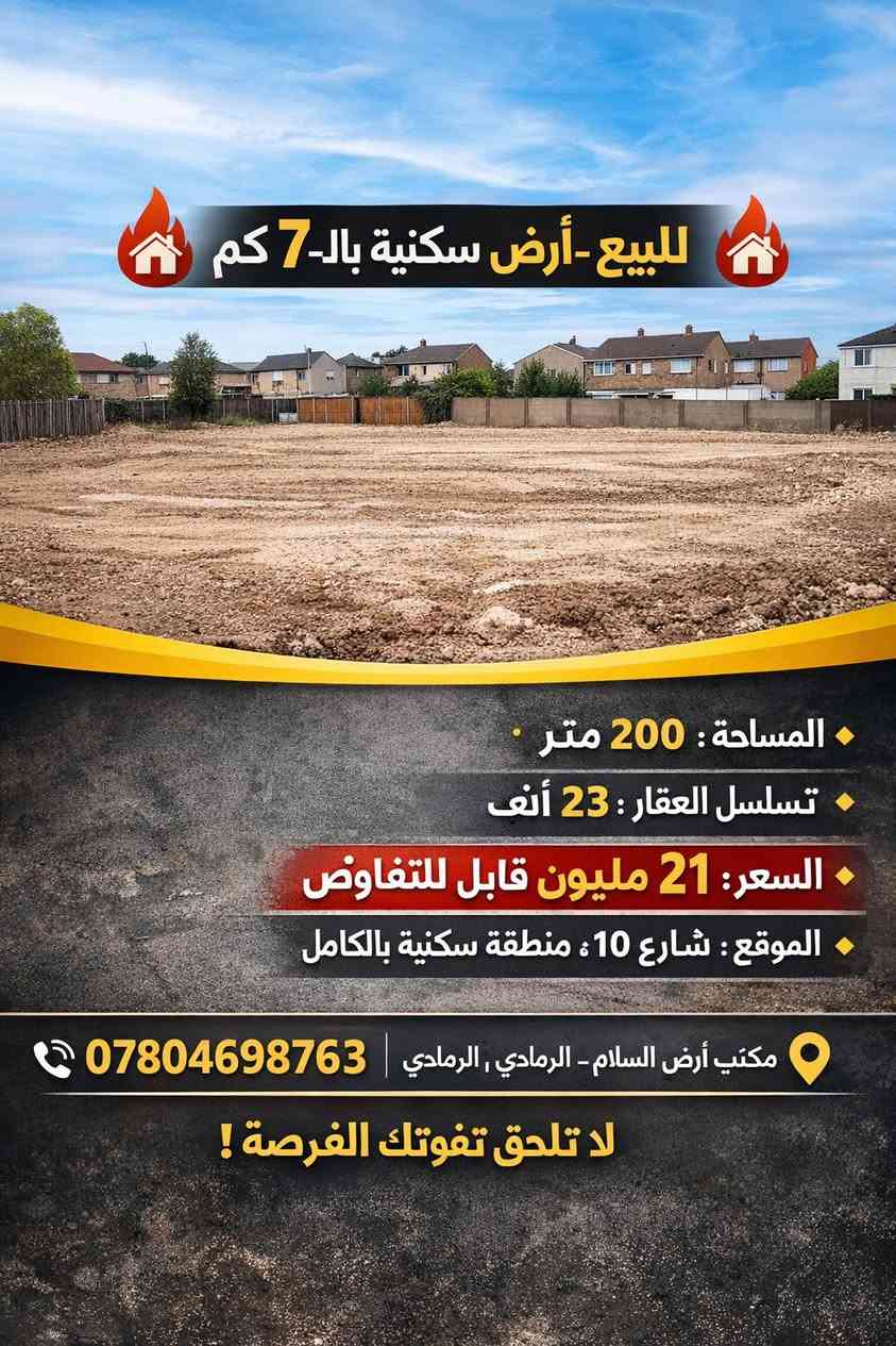 ⸻

🏡🔥 للبيع – أرض سكنية بالـ7 كم 🔥🏡
 • المساحة: 200 متر مربع
 • تسلسل العقار: 23 ألف
 • السعر: 21 مليون قابل للتفاوض
 • الموقع: شارع 10، منطقة سكنية بالكامل
 • المميزات: موقع ممتاز للسكن، قريب من كل الخدمات

📞 للاستفسار: ***********
📍 مكتب أرض السلام – الرمادي، شارع 20 مقابل ماركت العبيدي

لا تضيع الفرصة، الأرض هاذي ما تبقى طويلاً!
