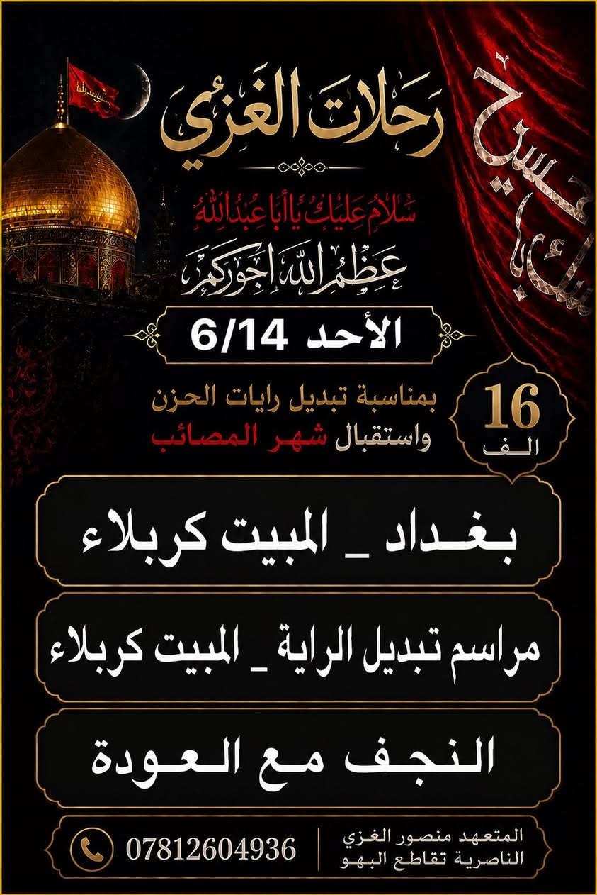 🏴 لايوم كايومك يا ابا عبدالله الحسين 🏴
           
                 🌛تــعلـــــــــن 🌜
           💙رحـــــــــلات الغـــزي 💙
              لزيارة العتبات المقدسه 
بمناسبة تبديل رايات الحزن واستقبال شهر محرم

 _تلبيتاً لرغبة زوارنا.... اختر احد البرامج 

                     (سعر النفر 14الـف)

                🪧الانطلاقة الاحد 6/14
   
                ⭕⭕البرنامج الاول⭕⭕
 ‏
◀️اليوم الاول :
⏮ النجف _ المبيت في كربلاء 
   🌟 💜🌟💜🌟💜
⏪اليوم الثاني:
  مراسم تبديل الرايه _المبيت في كربلاء 

💛💛❤️❤️💙💙💙
⬅️اليوم الثالث  
الشريفه مع العوده
❤💛💙💛💙💙💙

=_=_=_=_=_=_=_=_=_=_=_=_=_=

                ⭕⭕البرنامج الثاني⭕⭕
                  
                       💜السعر 16 الف💜
           (((الانطلاقه يوم الاحد 6/14)) 
◀️اليوم الاول :
⏮بغداد_المبيت في كربلاء 
   🌟 💜🌟💜🌟💜
⬅️اليوم الثاني  
 مراسم تبديل الرايه  _المبيـت في كربلاء 
❤💛💙💛💙💙❤

⬅️اليوم الثالث 
النجف -المقبره - مع العوده للاهل
❤💜❤💜❤❤

لاتفوت الفرصه
👈عائلتك تثق بك اختر لها الافضل...
✨✨✨✨✨✨✨✨✨
🎐احجز مقعدك قبل اكتمال العدد...
العــنوان..  النــاصرية  تقاطع البهـــو 
للحجز ع الارقام
***********
المتعــهـــــد . . . منصـــور الغـــزي
