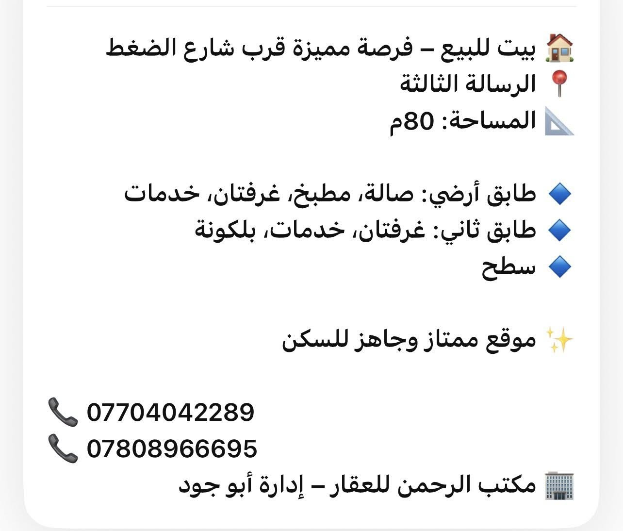 � بيت للبيع – فرصة مميزة قرب شارع الضغط
📍 الرسالة الثالثة
📐 المساحة: 80م

🔹 طابق أرضي: صالة، مطبخ، غرفتان، خدمات
🔹 طابق ثاني: غرفتان، خدمات، بلكونة
🔹 سطح

✨ موقع ممتاز وجاهز للسكن

📞 ***********
📞 ***********
🏢 مكتب الرحمن للعقار – إدارة أبو جود
